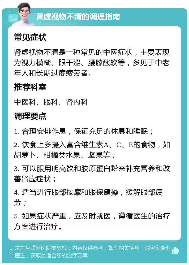 肾虚视物不清的调理指南 常见症状 肾虚视物不清是一种常见的中医症状，主要表现为视力模糊、眼干涩、腰膝酸软等，多见于中老年人和长期过度疲劳者。 推荐科室 中医科、眼科、肾内科 调理要点 1. 合理安排作息，保证充足的休息和睡眠； 2. 饮食上多摄入富含维生素A、C、E的食物，如胡萝卜、柑橘类水果、坚果等； 3. 可以服用明亮饮和胶原蛋白粉来补充营养和改善肾虚症状； 4. 适当进行眼部按摩和眼保健操，缓解眼部疲劳； 5. 如果症状严重，应及时就医，遵循医生的治疗方案进行治疗。