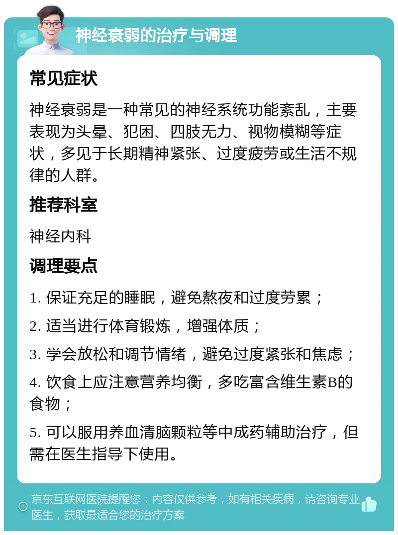 神经衰弱的治疗与调理 常见症状 神经衰弱是一种常见的神经系统功能紊乱，主要表现为头晕、犯困、四肢无力、视物模糊等症状，多见于长期精神紧张、过度疲劳或生活不规律的人群。 推荐科室 神经内科 调理要点 1. 保证充足的睡眠，避免熬夜和过度劳累； 2. 适当进行体育锻炼，增强体质； 3. 学会放松和调节情绪，避免过度紧张和焦虑； 4. 饮食上应注意营养均衡，多吃富含维生素B的食物； 5. 可以服用养血清脑颗粒等中成药辅助治疗，但需在医生指导下使用。