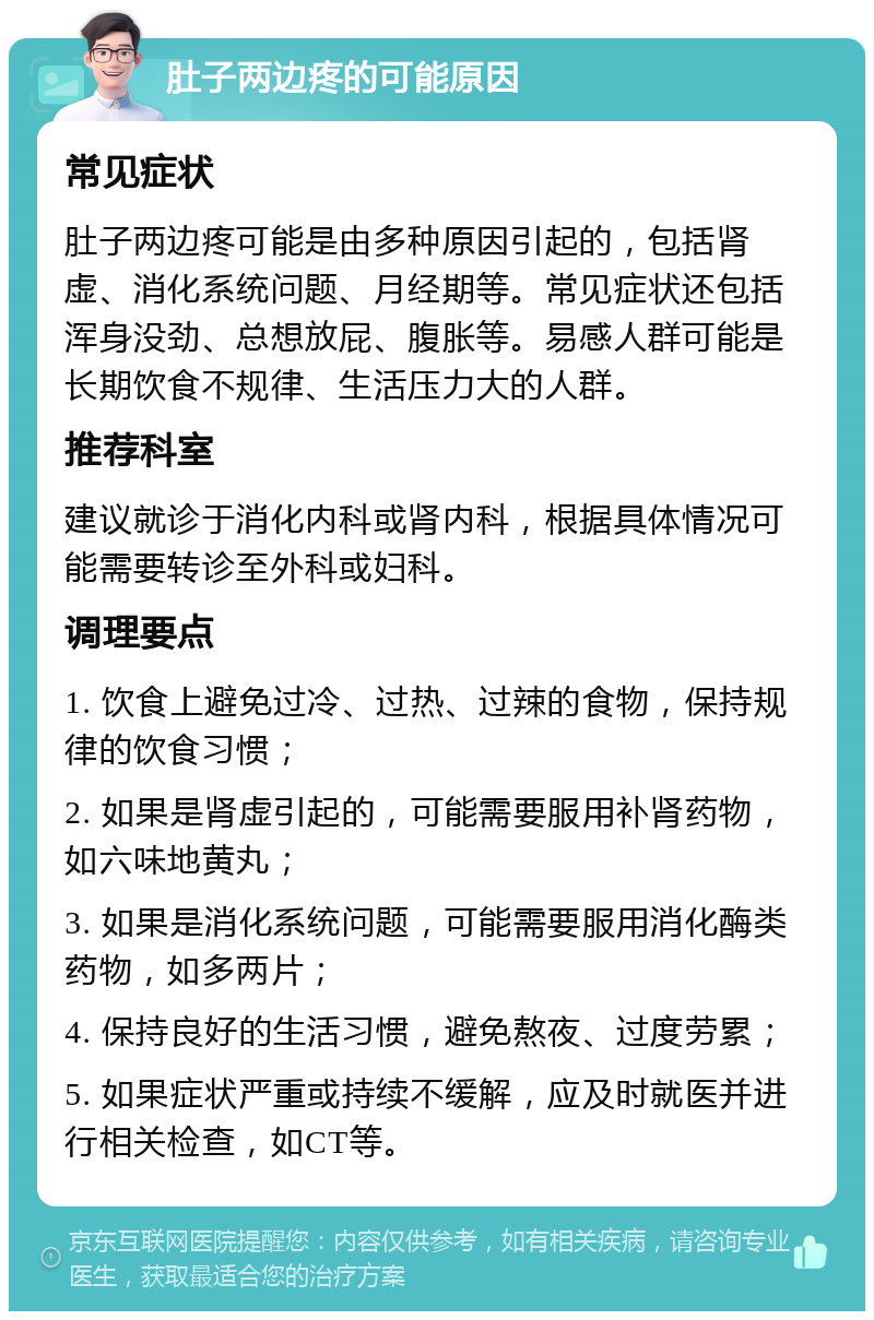 肚子两边疼的可能原因 常见症状 肚子两边疼可能是由多种原因引起的，包括肾虚、消化系统问题、月经期等。常见症状还包括浑身没劲、总想放屁、腹胀等。易感人群可能是长期饮食不规律、生活压力大的人群。 推荐科室 建议就诊于消化内科或肾内科，根据具体情况可能需要转诊至外科或妇科。 调理要点 1. 饮食上避免过冷、过热、过辣的食物，保持规律的饮食习惯； 2. 如果是肾虚引起的，可能需要服用补肾药物，如六味地黄丸； 3. 如果是消化系统问题，可能需要服用消化酶类药物，如多两片； 4. 保持良好的生活习惯，避免熬夜、过度劳累； 5. 如果症状严重或持续不缓解，应及时就医并进行相关检查，如CT等。