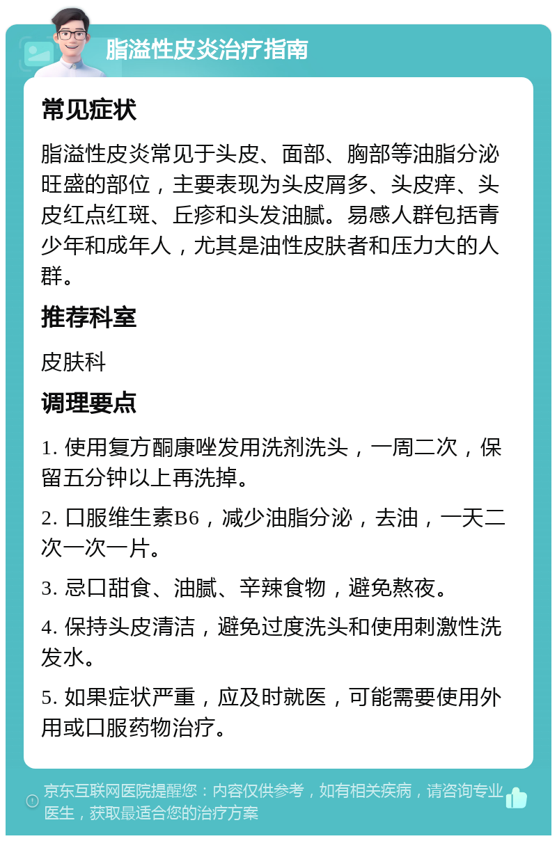 脂溢性皮炎治疗指南 常见症状 脂溢性皮炎常见于头皮、面部、胸部等油脂分泌旺盛的部位，主要表现为头皮屑多、头皮痒、头皮红点红斑、丘疹和头发油腻。易感人群包括青少年和成年人，尤其是油性皮肤者和压力大的人群。 推荐科室 皮肤科 调理要点 1. 使用复方酮康唑发用洗剂洗头，一周二次，保留五分钟以上再洗掉。 2. 口服维生素B6，减少油脂分泌，去油，一天二次一次一片。 3. 忌口甜食、油腻、辛辣食物，避免熬夜。 4. 保持头皮清洁，避免过度洗头和使用刺激性洗发水。 5. 如果症状严重，应及时就医，可能需要使用外用或口服药物治疗。