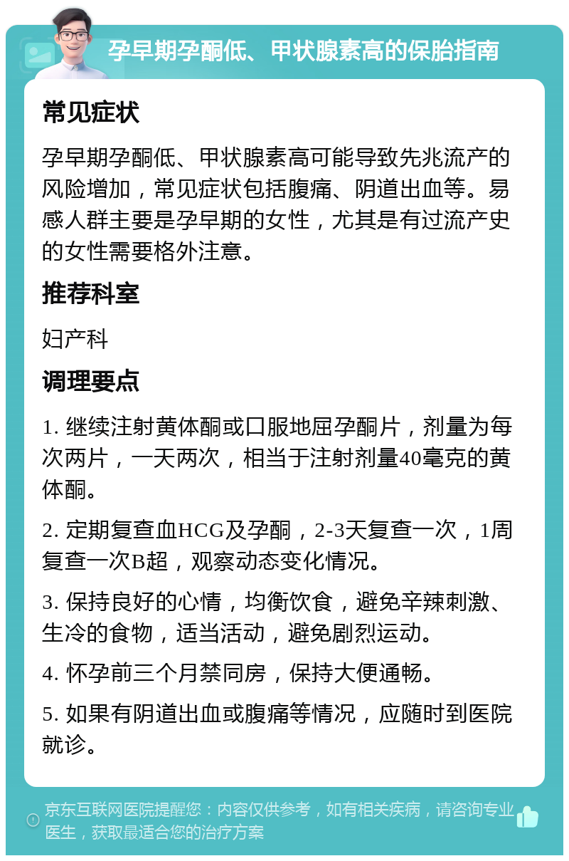 孕早期孕酮低、甲状腺素高的保胎指南 常见症状 孕早期孕酮低、甲状腺素高可能导致先兆流产的风险增加，常见症状包括腹痛、阴道出血等。易感人群主要是孕早期的女性，尤其是有过流产史的女性需要格外注意。 推荐科室 妇产科 调理要点 1. 继续注射黄体酮或口服地屈孕酮片，剂量为每次两片，一天两次，相当于注射剂量40毫克的黄体酮。 2. 定期复查血HCG及孕酮，2-3天复查一次，1周复查一次B超，观察动态变化情况。 3. 保持良好的心情，均衡饮食，避免辛辣刺激、生冷的食物，适当活动，避免剧烈运动。 4. 怀孕前三个月禁同房，保持大便通畅。 5. 如果有阴道出血或腹痛等情况，应随时到医院就诊。