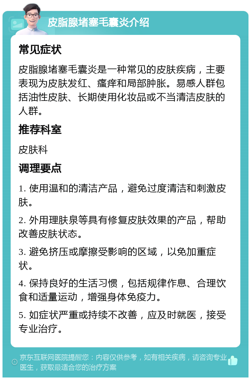 皮脂腺堵塞毛囊炎介绍 常见症状 皮脂腺堵塞毛囊炎是一种常见的皮肤疾病，主要表现为皮肤发红、瘙痒和局部肿胀。易感人群包括油性皮肤、长期使用化妆品或不当清洁皮肤的人群。 推荐科室 皮肤科 调理要点 1. 使用温和的清洁产品，避免过度清洁和刺激皮肤。 2. 外用理肤泉等具有修复皮肤效果的产品，帮助改善皮肤状态。 3. 避免挤压或摩擦受影响的区域，以免加重症状。 4. 保持良好的生活习惯，包括规律作息、合理饮食和适量运动，增强身体免疫力。 5. 如症状严重或持续不改善，应及时就医，接受专业治疗。