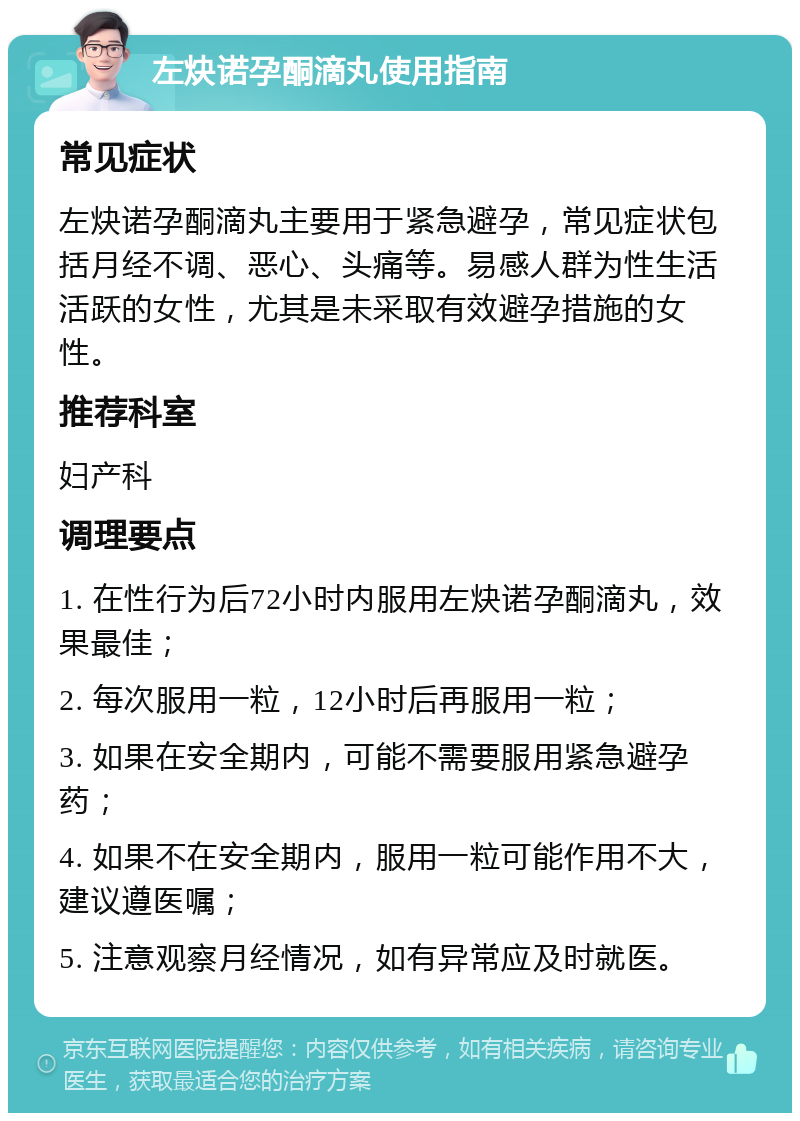 左炔诺孕酮滴丸使用指南 常见症状 左炔诺孕酮滴丸主要用于紧急避孕，常见症状包括月经不调、恶心、头痛等。易感人群为性生活活跃的女性，尤其是未采取有效避孕措施的女性。 推荐科室 妇产科 调理要点 1. 在性行为后72小时内服用左炔诺孕酮滴丸，效果最佳； 2. 每次服用一粒，12小时后再服用一粒； 3. 如果在安全期内，可能不需要服用紧急避孕药； 4. 如果不在安全期内，服用一粒可能作用不大，建议遵医嘱； 5. 注意观察月经情况，如有异常应及时就医。