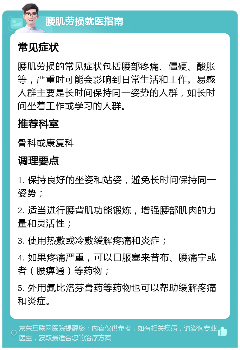 腰肌劳损就医指南 常见症状 腰肌劳损的常见症状包括腰部疼痛、僵硬、酸胀等，严重时可能会影响到日常生活和工作。易感人群主要是长时间保持同一姿势的人群，如长时间坐着工作或学习的人群。 推荐科室 骨科或康复科 调理要点 1. 保持良好的坐姿和站姿，避免长时间保持同一姿势； 2. 适当进行腰背肌功能锻炼，增强腰部肌肉的力量和灵活性； 3. 使用热敷或冷敷缓解疼痛和炎症； 4. 如果疼痛严重，可以口服塞来昔布、腰痛宁或者（腰痹通）等药物； 5. 外用氟比洛芬膏药等药物也可以帮助缓解疼痛和炎症。