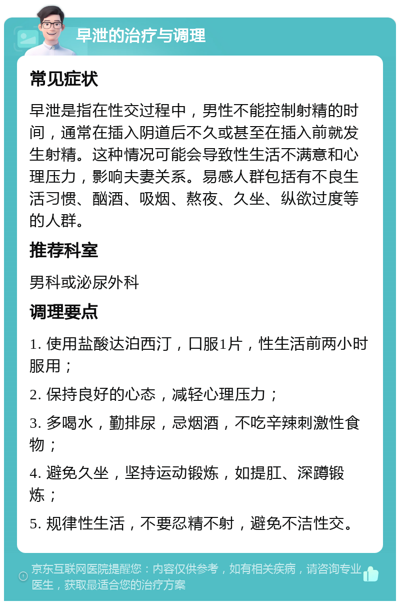 早泄的治疗与调理 常见症状 早泄是指在性交过程中，男性不能控制射精的时间，通常在插入阴道后不久或甚至在插入前就发生射精。这种情况可能会导致性生活不满意和心理压力，影响夫妻关系。易感人群包括有不良生活习惯、酗酒、吸烟、熬夜、久坐、纵欲过度等的人群。 推荐科室 男科或泌尿外科 调理要点 1. 使用盐酸达泊西汀，口服1片，性生活前两小时服用； 2. 保持良好的心态，减轻心理压力； 3. 多喝水，勤排尿，忌烟酒，不吃辛辣刺激性食物； 4. 避免久坐，坚持运动锻炼，如提肛、深蹲锻炼； 5. 规律性生活，不要忍精不射，避免不洁性交。