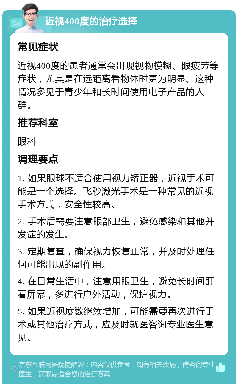 近视400度的治疗选择 常见症状 近视400度的患者通常会出现视物模糊、眼疲劳等症状，尤其是在远距离看物体时更为明显。这种情况多见于青少年和长时间使用电子产品的人群。 推荐科室 眼科 调理要点 1. 如果眼球不适合使用视力矫正器，近视手术可能是一个选择。飞秒激光手术是一种常见的近视手术方式，安全性较高。 2. 手术后需要注意眼部卫生，避免感染和其他并发症的发生。 3. 定期复查，确保视力恢复正常，并及时处理任何可能出现的副作用。 4. 在日常生活中，注意用眼卫生，避免长时间盯着屏幕，多进行户外活动，保护视力。 5. 如果近视度数继续增加，可能需要再次进行手术或其他治疗方式，应及时就医咨询专业医生意见。