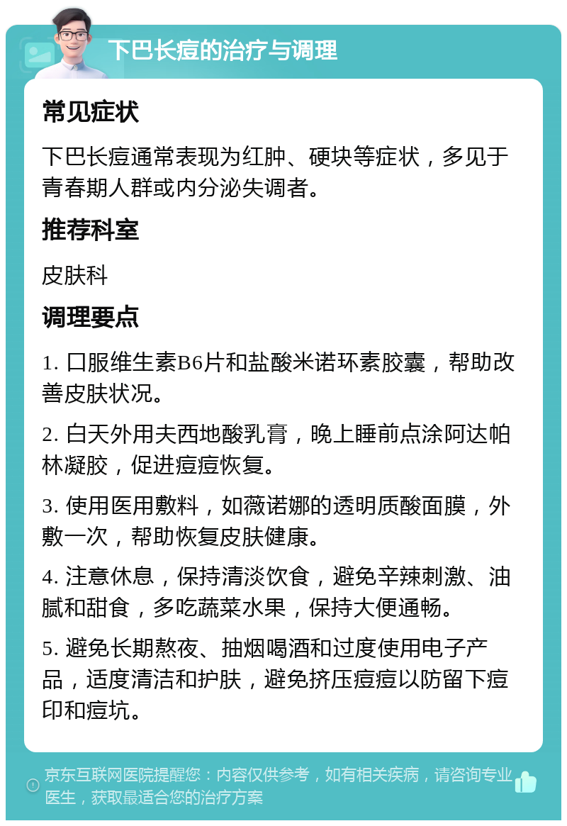 下巴长痘的治疗与调理 常见症状 下巴长痘通常表现为红肿、硬块等症状，多见于青春期人群或内分泌失调者。 推荐科室 皮肤科 调理要点 1. 口服维生素B6片和盐酸米诺环素胶囊，帮助改善皮肤状况。 2. 白天外用夫西地酸乳膏，晚上睡前点涂阿达帕林凝胶，促进痘痘恢复。 3. 使用医用敷料，如薇诺娜的透明质酸面膜，外敷一次，帮助恢复皮肤健康。 4. 注意休息，保持清淡饮食，避免辛辣刺激、油腻和甜食，多吃蔬菜水果，保持大便通畅。 5. 避免长期熬夜、抽烟喝酒和过度使用电子产品，适度清洁和护肤，避免挤压痘痘以防留下痘印和痘坑。