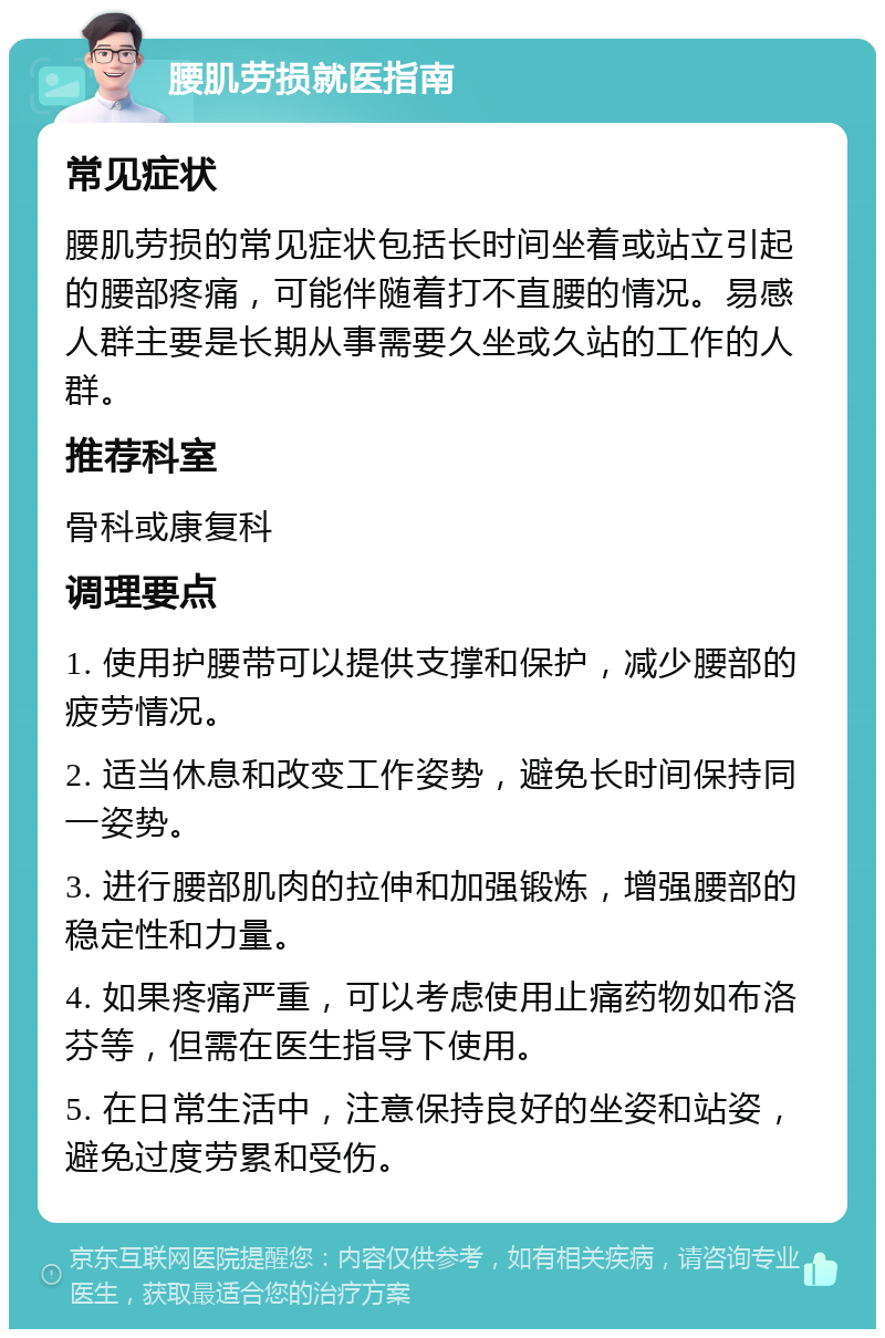 腰肌劳损就医指南 常见症状 腰肌劳损的常见症状包括长时间坐着或站立引起的腰部疼痛，可能伴随着打不直腰的情况。易感人群主要是长期从事需要久坐或久站的工作的人群。 推荐科室 骨科或康复科 调理要点 1. 使用护腰带可以提供支撑和保护，减少腰部的疲劳情况。 2. 适当休息和改变工作姿势，避免长时间保持同一姿势。 3. 进行腰部肌肉的拉伸和加强锻炼，增强腰部的稳定性和力量。 4. 如果疼痛严重，可以考虑使用止痛药物如布洛芬等，但需在医生指导下使用。 5. 在日常生活中，注意保持良好的坐姿和站姿，避免过度劳累和受伤。