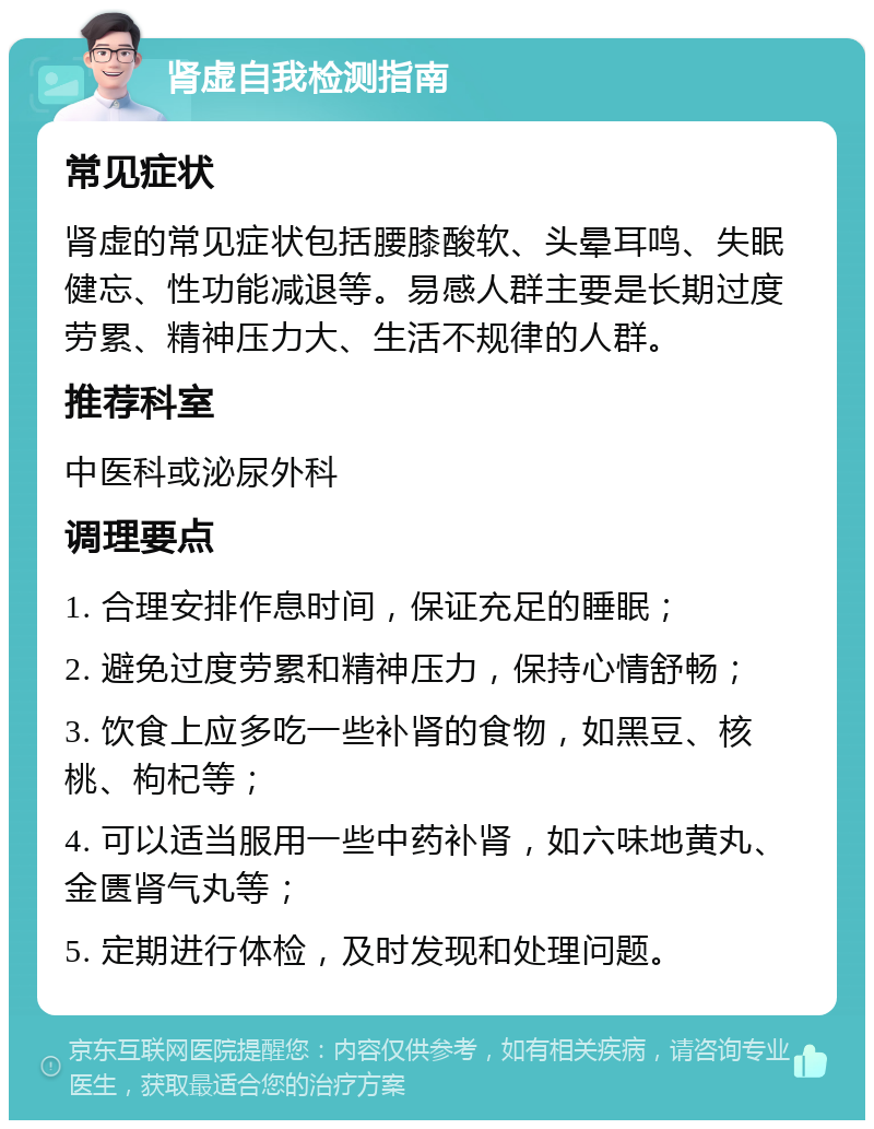 肾虚自我检测指南 常见症状 肾虚的常见症状包括腰膝酸软、头晕耳鸣、失眠健忘、性功能减退等。易感人群主要是长期过度劳累、精神压力大、生活不规律的人群。 推荐科室 中医科或泌尿外科 调理要点 1. 合理安排作息时间，保证充足的睡眠； 2. 避免过度劳累和精神压力，保持心情舒畅； 3. 饮食上应多吃一些补肾的食物，如黑豆、核桃、枸杞等； 4. 可以适当服用一些中药补肾，如六味地黄丸、金匮肾气丸等； 5. 定期进行体检，及时发现和处理问题。