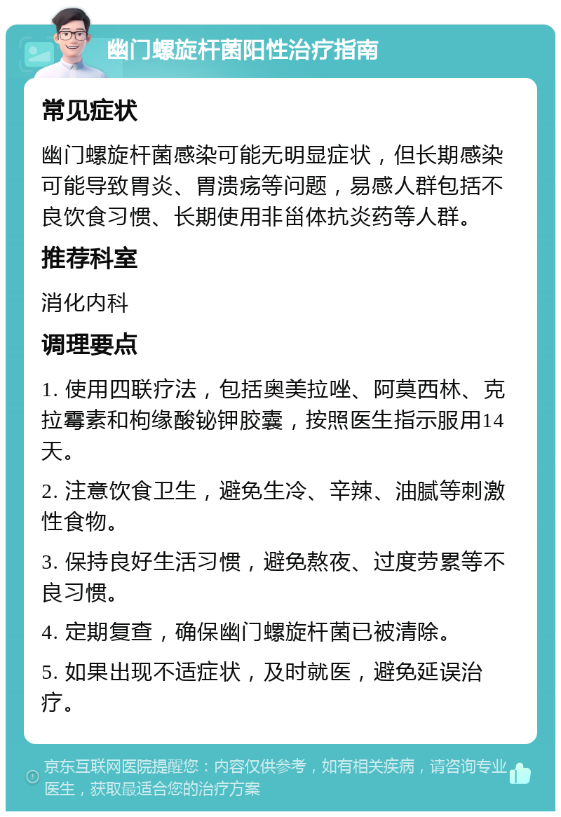 幽门螺旋杆菌阳性治疗指南 常见症状 幽门螺旋杆菌感染可能无明显症状，但长期感染可能导致胃炎、胃溃疡等问题，易感人群包括不良饮食习惯、长期使用非甾体抗炎药等人群。 推荐科室 消化内科 调理要点 1. 使用四联疗法，包括奥美拉唑、阿莫西林、克拉霉素和枸缘酸铋钾胶囊，按照医生指示服用14天。 2. 注意饮食卫生，避免生冷、辛辣、油腻等刺激性食物。 3. 保持良好生活习惯，避免熬夜、过度劳累等不良习惯。 4. 定期复查，确保幽门螺旋杆菌已被清除。 5. 如果出现不适症状，及时就医，避免延误治疗。