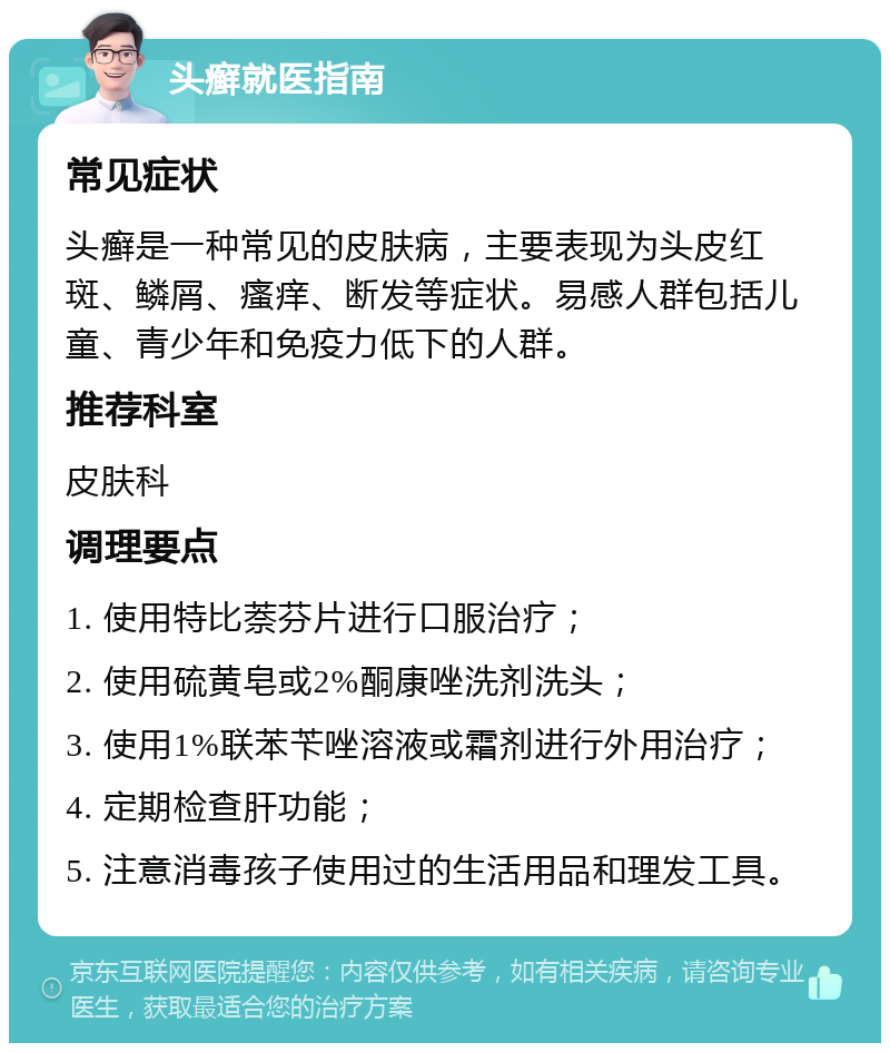 头癣就医指南 常见症状 头癣是一种常见的皮肤病，主要表现为头皮红斑、鳞屑、瘙痒、断发等症状。易感人群包括儿童、青少年和免疫力低下的人群。 推荐科室 皮肤科 调理要点 1. 使用特比萘芬片进行口服治疗； 2. 使用硫黄皂或2%酮康唑洗剂洗头； 3. 使用1%联苯苄唑溶液或霜剂进行外用治疗； 4. 定期检查肝功能； 5. 注意消毒孩子使用过的生活用品和理发工具。