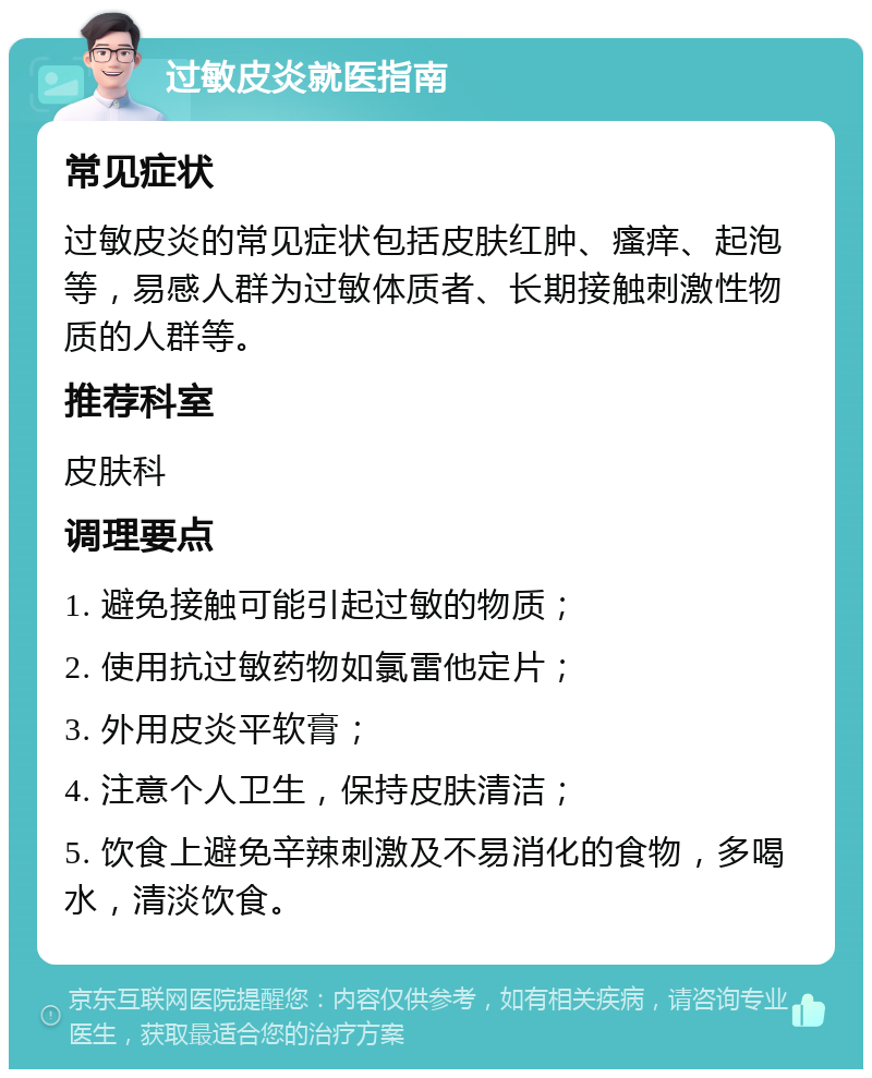 过敏皮炎就医指南 常见症状 过敏皮炎的常见症状包括皮肤红肿、瘙痒、起泡等，易感人群为过敏体质者、长期接触刺激性物质的人群等。 推荐科室 皮肤科 调理要点 1. 避免接触可能引起过敏的物质； 2. 使用抗过敏药物如氯雷他定片； 3. 外用皮炎平软膏； 4. 注意个人卫生，保持皮肤清洁； 5. 饮食上避免辛辣刺激及不易消化的食物，多喝水，清淡饮食。