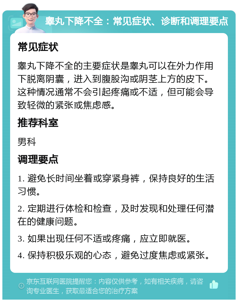 睾丸下降不全：常见症状、诊断和调理要点 常见症状 睾丸下降不全的主要症状是睾丸可以在外力作用下脱离阴囊，进入到腹股沟或阴茎上方的皮下。这种情况通常不会引起疼痛或不适，但可能会导致轻微的紧张或焦虑感。 推荐科室 男科 调理要点 1. 避免长时间坐着或穿紧身裤，保持良好的生活习惯。 2. 定期进行体检和检查，及时发现和处理任何潜在的健康问题。 3. 如果出现任何不适或疼痛，应立即就医。 4. 保持积极乐观的心态，避免过度焦虑或紧张。