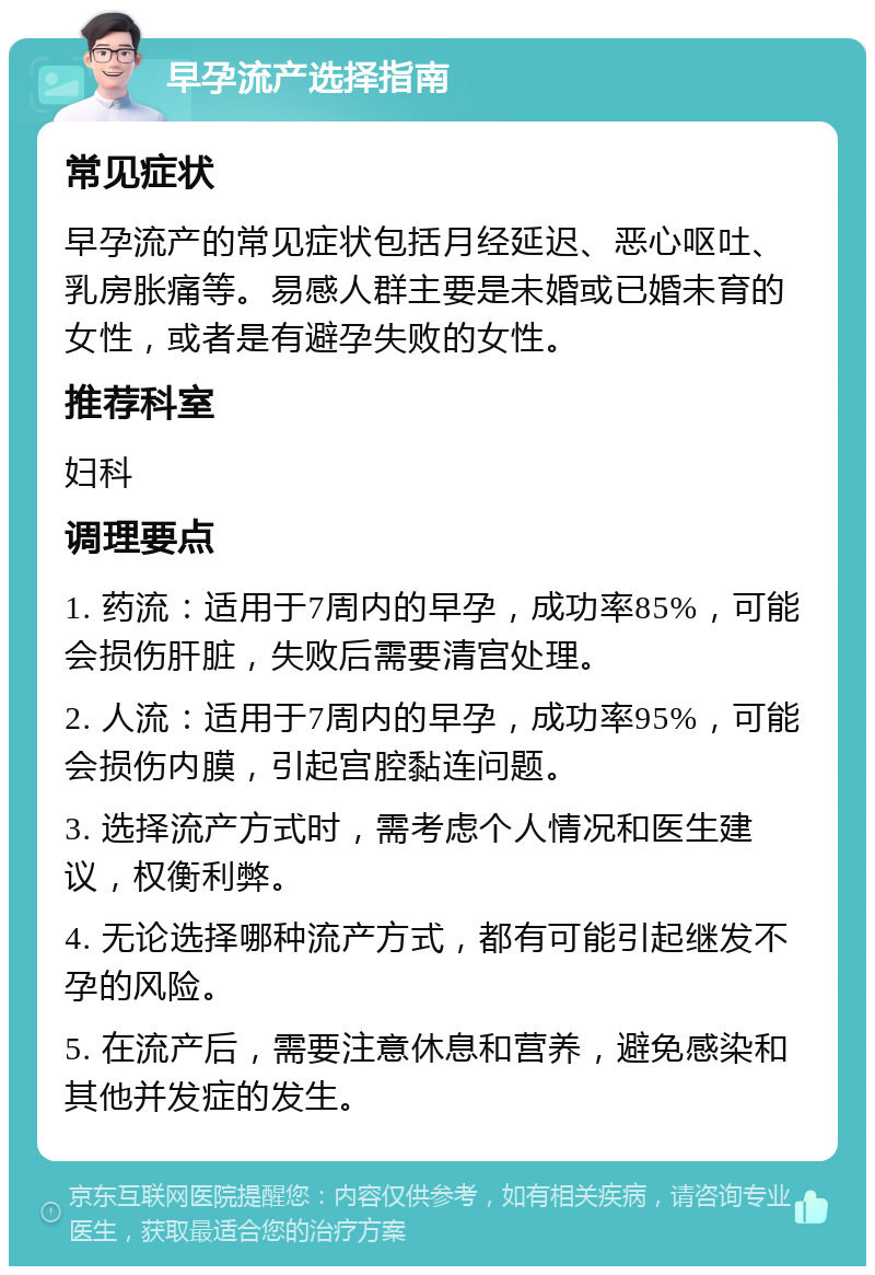 早孕流产选择指南 常见症状 早孕流产的常见症状包括月经延迟、恶心呕吐、乳房胀痛等。易感人群主要是未婚或已婚未育的女性，或者是有避孕失败的女性。 推荐科室 妇科 调理要点 1. 药流：适用于7周内的早孕，成功率85%，可能会损伤肝脏，失败后需要清宫处理。 2. 人流：适用于7周内的早孕，成功率95%，可能会损伤内膜，引起宫腔黏连问题。 3. 选择流产方式时，需考虑个人情况和医生建议，权衡利弊。 4. 无论选择哪种流产方式，都有可能引起继发不孕的风险。 5. 在流产后，需要注意休息和营养，避免感染和其他并发症的发生。