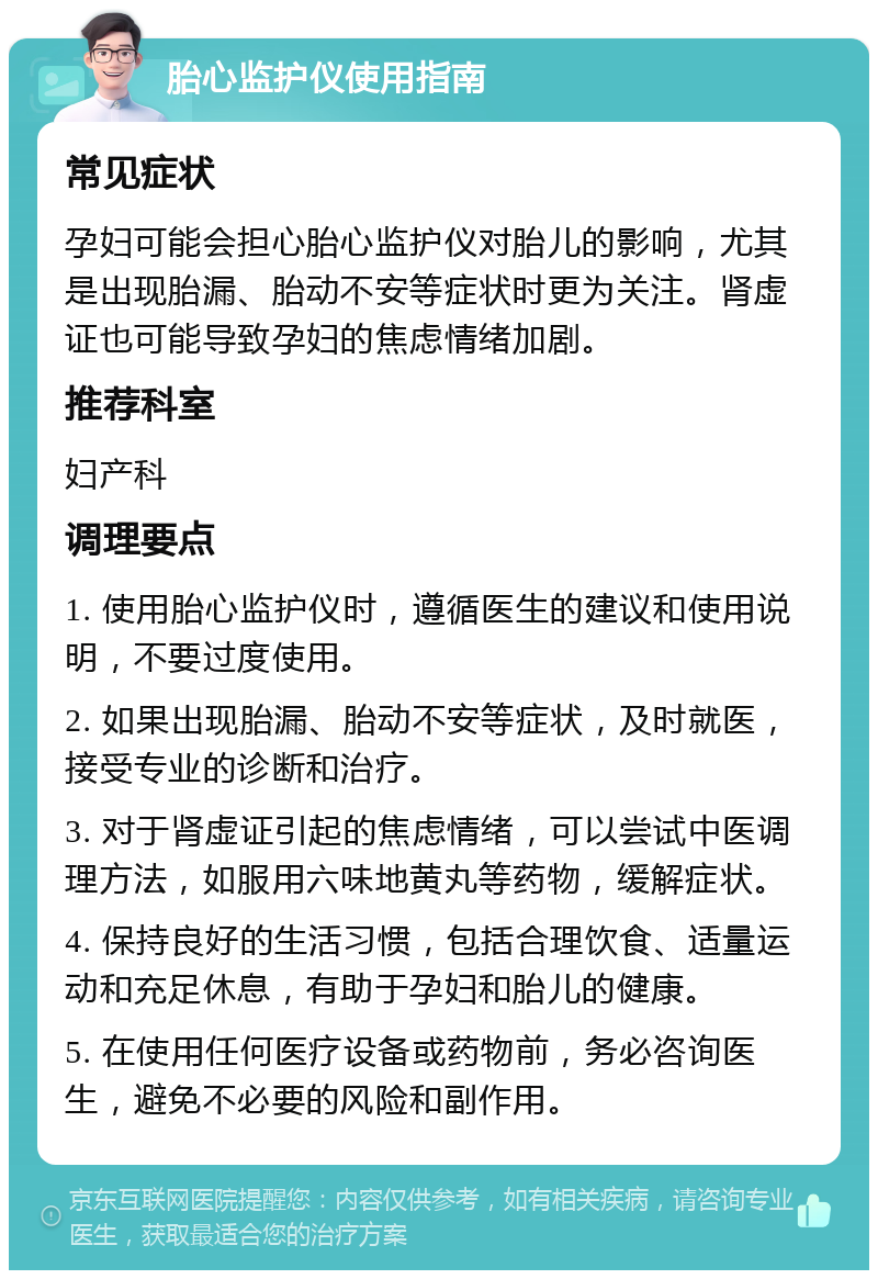 胎心监护仪使用指南 常见症状 孕妇可能会担心胎心监护仪对胎儿的影响，尤其是出现胎漏、胎动不安等症状时更为关注。肾虚证也可能导致孕妇的焦虑情绪加剧。 推荐科室 妇产科 调理要点 1. 使用胎心监护仪时，遵循医生的建议和使用说明，不要过度使用。 2. 如果出现胎漏、胎动不安等症状，及时就医，接受专业的诊断和治疗。 3. 对于肾虚证引起的焦虑情绪，可以尝试中医调理方法，如服用六味地黄丸等药物，缓解症状。 4. 保持良好的生活习惯，包括合理饮食、适量运动和充足休息，有助于孕妇和胎儿的健康。 5. 在使用任何医疗设备或药物前，务必咨询医生，避免不必要的风险和副作用。