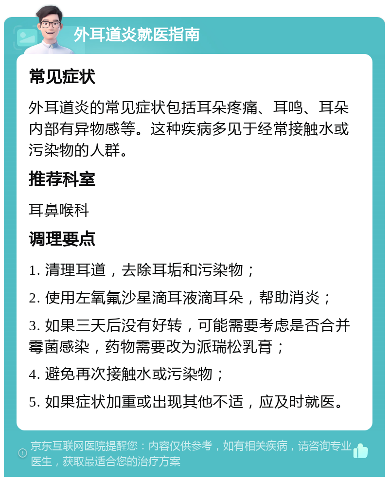 外耳道炎就医指南 常见症状 外耳道炎的常见症状包括耳朵疼痛、耳鸣、耳朵内部有异物感等。这种疾病多见于经常接触水或污染物的人群。 推荐科室 耳鼻喉科 调理要点 1. 清理耳道，去除耳垢和污染物； 2. 使用左氧氟沙星滴耳液滴耳朵，帮助消炎； 3. 如果三天后没有好转，可能需要考虑是否合并霉菌感染，药物需要改为派瑞松乳膏； 4. 避免再次接触水或污染物； 5. 如果症状加重或出现其他不适，应及时就医。