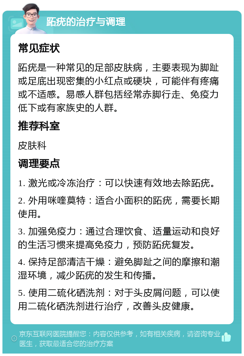 跖疣的治疗与调理 常见症状 跖疣是一种常见的足部皮肤病，主要表现为脚趾或足底出现密集的小红点或硬块，可能伴有疼痛或不适感。易感人群包括经常赤脚行走、免疫力低下或有家族史的人群。 推荐科室 皮肤科 调理要点 1. 激光或冷冻治疗：可以快速有效地去除跖疣。 2. 外用咪喹莫特：适合小面积的跖疣，需要长期使用。 3. 加强免疫力：通过合理饮食、适量运动和良好的生活习惯来提高免疫力，预防跖疣复发。 4. 保持足部清洁干燥：避免脚趾之间的摩擦和潮湿环境，减少跖疣的发生和传播。 5. 使用二硫化硒洗剂：对于头皮屑问题，可以使用二硫化硒洗剂进行治疗，改善头皮健康。