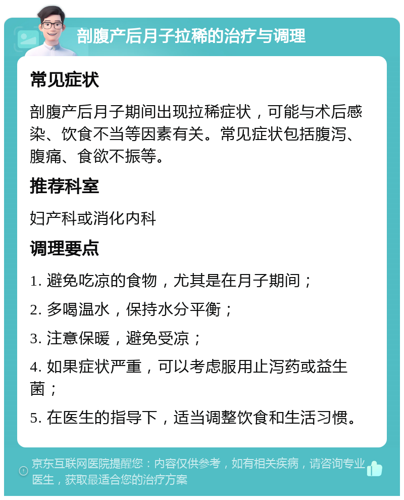 剖腹产后月子拉稀的治疗与调理 常见症状 剖腹产后月子期间出现拉稀症状，可能与术后感染、饮食不当等因素有关。常见症状包括腹泻、腹痛、食欲不振等。 推荐科室 妇产科或消化内科 调理要点 1. 避免吃凉的食物，尤其是在月子期间； 2. 多喝温水，保持水分平衡； 3. 注意保暖，避免受凉； 4. 如果症状严重，可以考虑服用止泻药或益生菌； 5. 在医生的指导下，适当调整饮食和生活习惯。