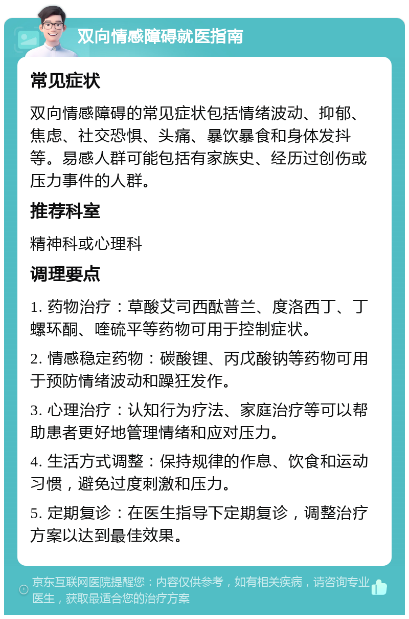 双向情感障碍就医指南 常见症状 双向情感障碍的常见症状包括情绪波动、抑郁、焦虑、社交恐惧、头痛、暴饮暴食和身体发抖等。易感人群可能包括有家族史、经历过创伤或压力事件的人群。 推荐科室 精神科或心理科 调理要点 1. 药物治疗：草酸艾司西酞普兰、度洛西丁、丁螺环酮、喹硫平等药物可用于控制症状。 2. 情感稳定药物：碳酸锂、丙戊酸钠等药物可用于预防情绪波动和躁狂发作。 3. 心理治疗：认知行为疗法、家庭治疗等可以帮助患者更好地管理情绪和应对压力。 4. 生活方式调整：保持规律的作息、饮食和运动习惯，避免过度刺激和压力。 5. 定期复诊：在医生指导下定期复诊，调整治疗方案以达到最佳效果。