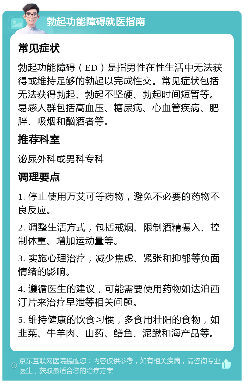 勃起功能障碍就医指南 常见症状 勃起功能障碍（ED）是指男性在性生活中无法获得或维持足够的勃起以完成性交。常见症状包括无法获得勃起、勃起不坚硬、勃起时间短暂等。易感人群包括高血压、糖尿病、心血管疾病、肥胖、吸烟和酗酒者等。 推荐科室 泌尿外科或男科专科 调理要点 1. 停止使用万艾可等药物，避免不必要的药物不良反应。 2. 调整生活方式，包括戒烟、限制酒精摄入、控制体重、增加运动量等。 3. 实施心理治疗，减少焦虑、紧张和抑郁等负面情绪的影响。 4. 遵循医生的建议，可能需要使用药物如达泊西汀片来治疗早泄等相关问题。 5. 维持健康的饮食习惯，多食用壮阳的食物，如韭菜、牛羊肉、山药、鳝鱼、泥鳅和海产品等。