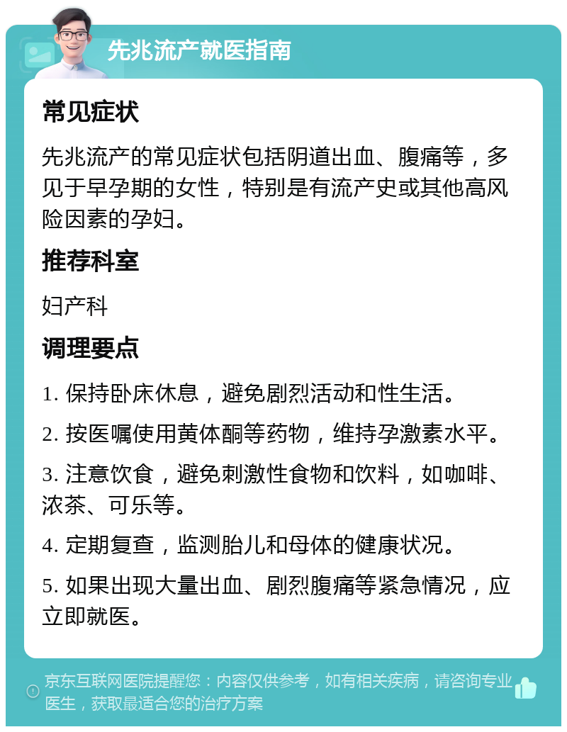 先兆流产就医指南 常见症状 先兆流产的常见症状包括阴道出血、腹痛等，多见于早孕期的女性，特别是有流产史或其他高风险因素的孕妇。 推荐科室 妇产科 调理要点 1. 保持卧床休息，避免剧烈活动和性生活。 2. 按医嘱使用黄体酮等药物，维持孕激素水平。 3. 注意饮食，避免刺激性食物和饮料，如咖啡、浓茶、可乐等。 4. 定期复查，监测胎儿和母体的健康状况。 5. 如果出现大量出血、剧烈腹痛等紧急情况，应立即就医。