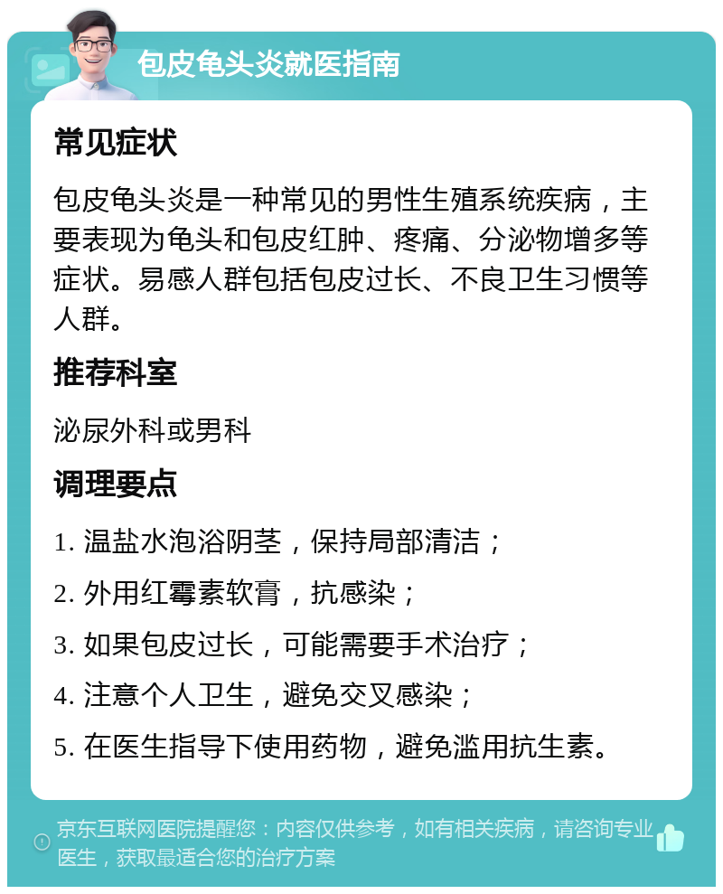 包皮龟头炎就医指南 常见症状 包皮龟头炎是一种常见的男性生殖系统疾病，主要表现为龟头和包皮红肿、疼痛、分泌物增多等症状。易感人群包括包皮过长、不良卫生习惯等人群。 推荐科室 泌尿外科或男科 调理要点 1. 温盐水泡浴阴茎，保持局部清洁； 2. 外用红霉素软膏，抗感染； 3. 如果包皮过长，可能需要手术治疗； 4. 注意个人卫生，避免交叉感染； 5. 在医生指导下使用药物，避免滥用抗生素。