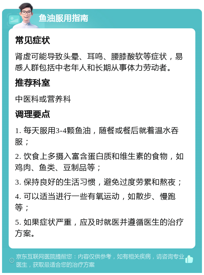 鱼油服用指南 常见症状 肾虚可能导致头晕、耳鸣、腰膝酸软等症状，易感人群包括中老年人和长期从事体力劳动者。 推荐科室 中医科或营养科 调理要点 1. 每天服用3-4颗鱼油，随餐或餐后就着温水吞服； 2. 饮食上多摄入富含蛋白质和维生素的食物，如鸡肉、鱼类、豆制品等； 3. 保持良好的生活习惯，避免过度劳累和熬夜； 4. 可以适当进行一些有氧运动，如散步、慢跑等； 5. 如果症状严重，应及时就医并遵循医生的治疗方案。