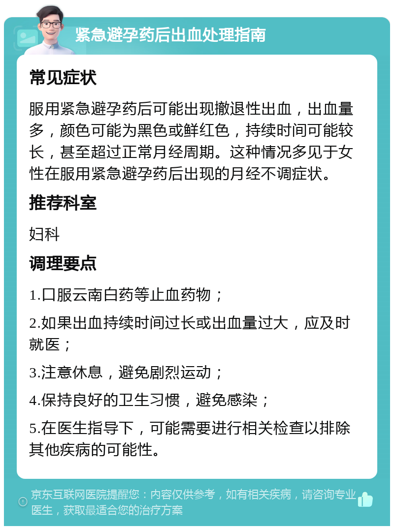 紧急避孕药后出血处理指南 常见症状 服用紧急避孕药后可能出现撤退性出血，出血量多，颜色可能为黑色或鲜红色，持续时间可能较长，甚至超过正常月经周期。这种情况多见于女性在服用紧急避孕药后出现的月经不调症状。 推荐科室 妇科 调理要点 1.口服云南白药等止血药物； 2.如果出血持续时间过长或出血量过大，应及时就医； 3.注意休息，避免剧烈运动； 4.保持良好的卫生习惯，避免感染； 5.在医生指导下，可能需要进行相关检查以排除其他疾病的可能性。