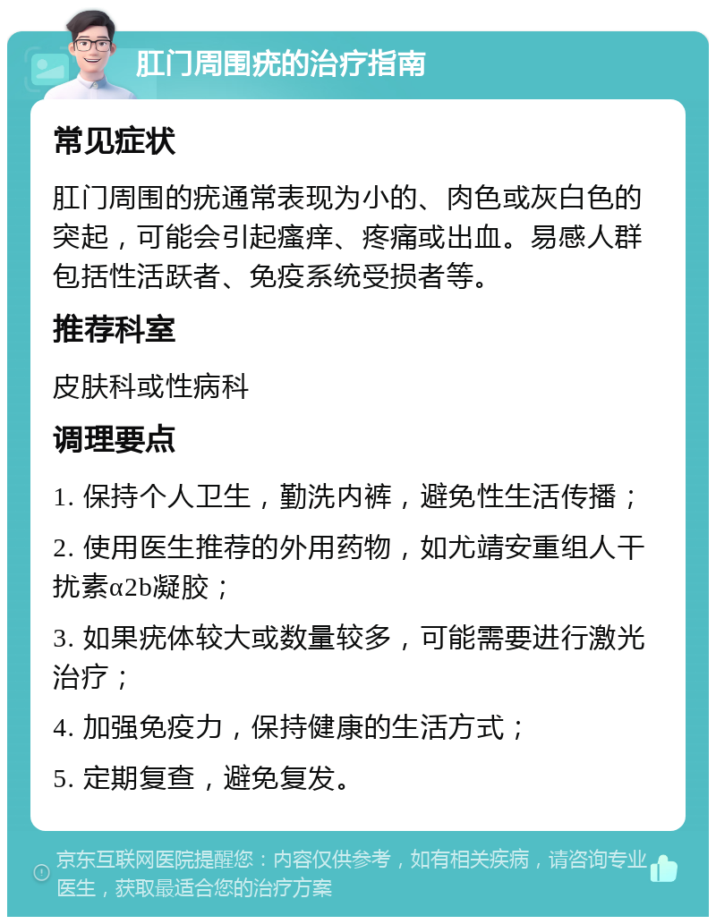 肛门周围疣的治疗指南 常见症状 肛门周围的疣通常表现为小的、肉色或灰白色的突起，可能会引起瘙痒、疼痛或出血。易感人群包括性活跃者、免疫系统受损者等。 推荐科室 皮肤科或性病科 调理要点 1. 保持个人卫生，勤洗内裤，避免性生活传播； 2. 使用医生推荐的外用药物，如尤靖安重组人干扰素α2b凝胶； 3. 如果疣体较大或数量较多，可能需要进行激光治疗； 4. 加强免疫力，保持健康的生活方式； 5. 定期复查，避免复发。