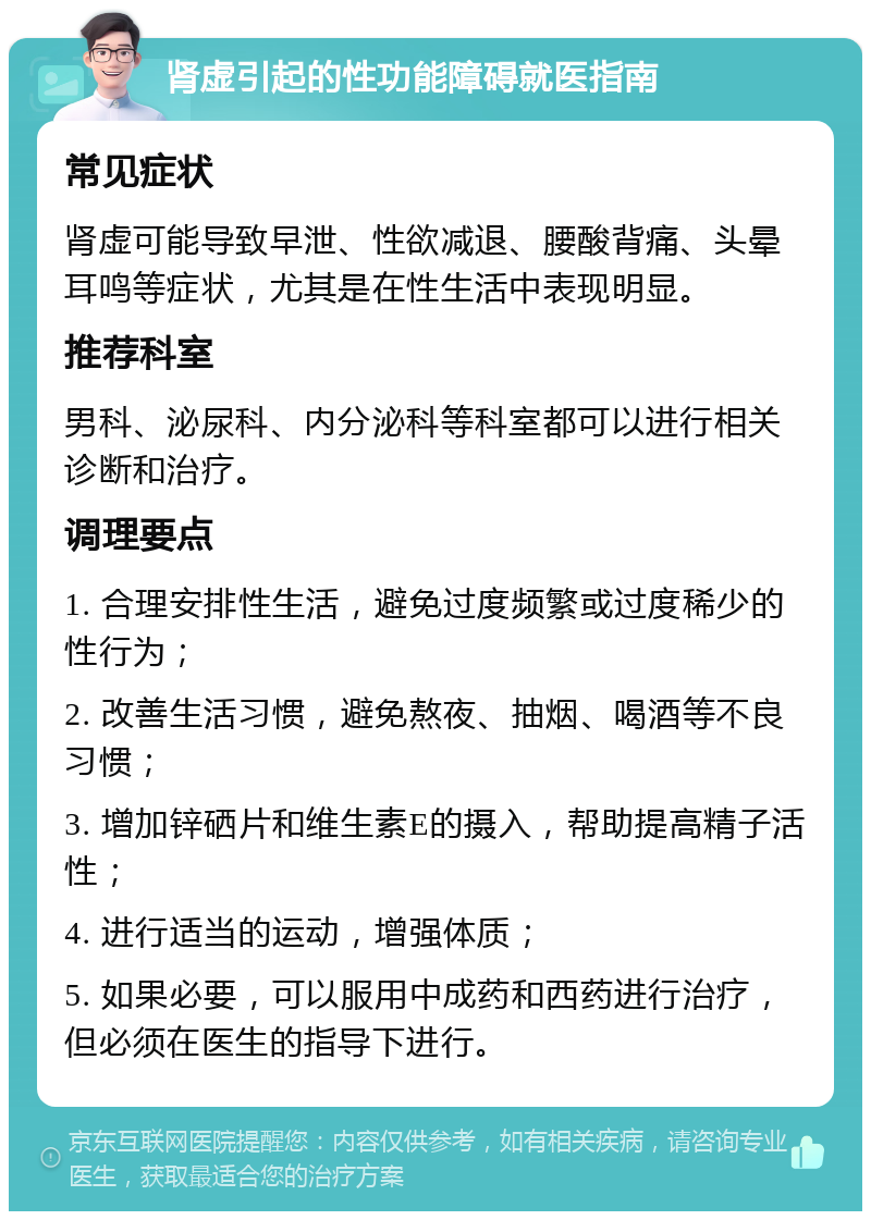 肾虚引起的性功能障碍就医指南 常见症状 肾虚可能导致早泄、性欲减退、腰酸背痛、头晕耳鸣等症状，尤其是在性生活中表现明显。 推荐科室 男科、泌尿科、内分泌科等科室都可以进行相关诊断和治疗。 调理要点 1. 合理安排性生活，避免过度频繁或过度稀少的性行为； 2. 改善生活习惯，避免熬夜、抽烟、喝酒等不良习惯； 3. 增加锌硒片和维生素E的摄入，帮助提高精子活性； 4. 进行适当的运动，增强体质； 5. 如果必要，可以服用中成药和西药进行治疗，但必须在医生的指导下进行。