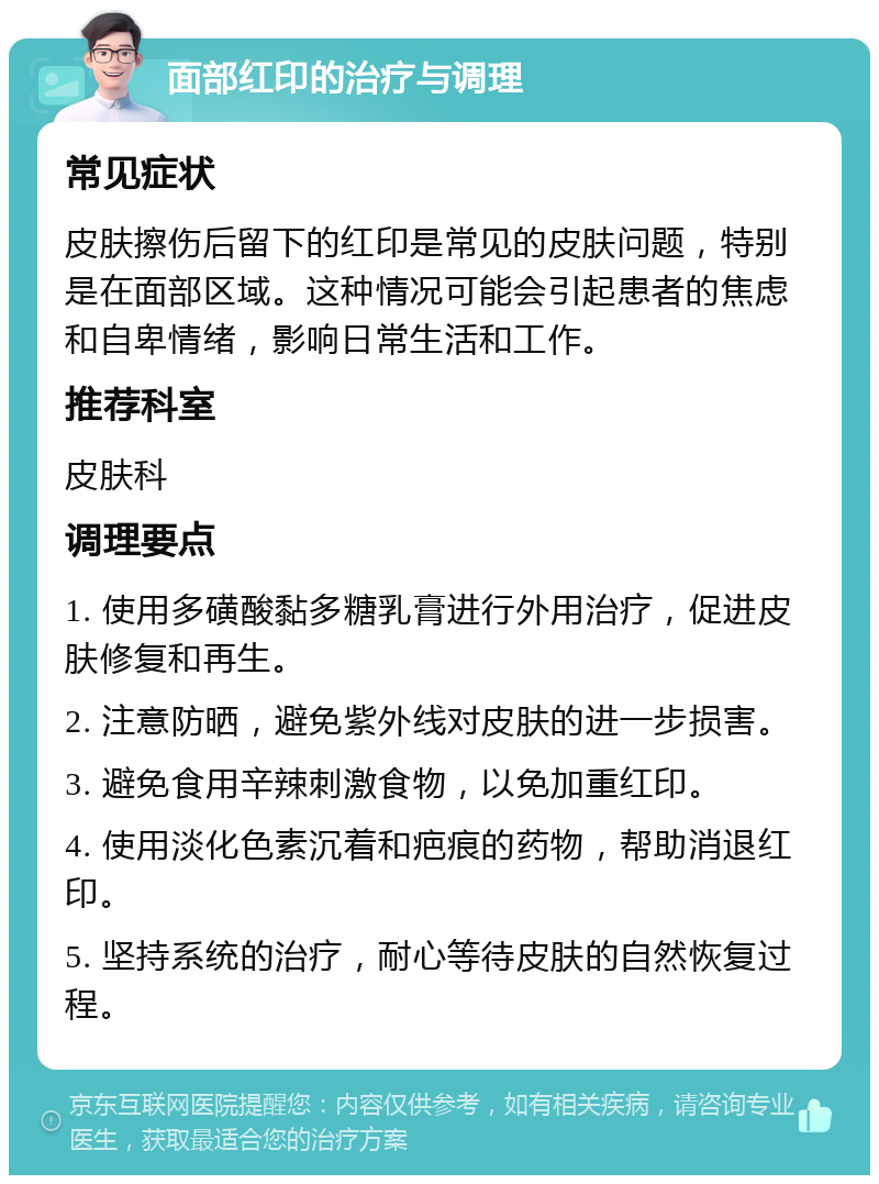 面部红印的治疗与调理 常见症状 皮肤擦伤后留下的红印是常见的皮肤问题，特别是在面部区域。这种情况可能会引起患者的焦虑和自卑情绪，影响日常生活和工作。 推荐科室 皮肤科 调理要点 1. 使用多磺酸黏多糖乳膏进行外用治疗，促进皮肤修复和再生。 2. 注意防晒，避免紫外线对皮肤的进一步损害。 3. 避免食用辛辣刺激食物，以免加重红印。 4. 使用淡化色素沉着和疤痕的药物，帮助消退红印。 5. 坚持系统的治疗，耐心等待皮肤的自然恢复过程。