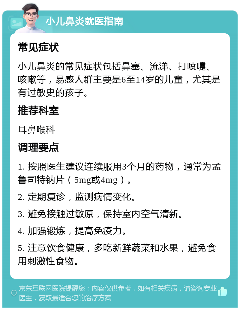 小儿鼻炎就医指南 常见症状 小儿鼻炎的常见症状包括鼻塞、流涕、打喷嚏、咳嗽等，易感人群主要是6至14岁的儿童，尤其是有过敏史的孩子。 推荐科室 耳鼻喉科 调理要点 1. 按照医生建议连续服用3个月的药物，通常为孟鲁司特钠片（5mg或4mg）。 2. 定期复诊，监测病情变化。 3. 避免接触过敏原，保持室内空气清新。 4. 加强锻炼，提高免疫力。 5. 注意饮食健康，多吃新鲜蔬菜和水果，避免食用刺激性食物。