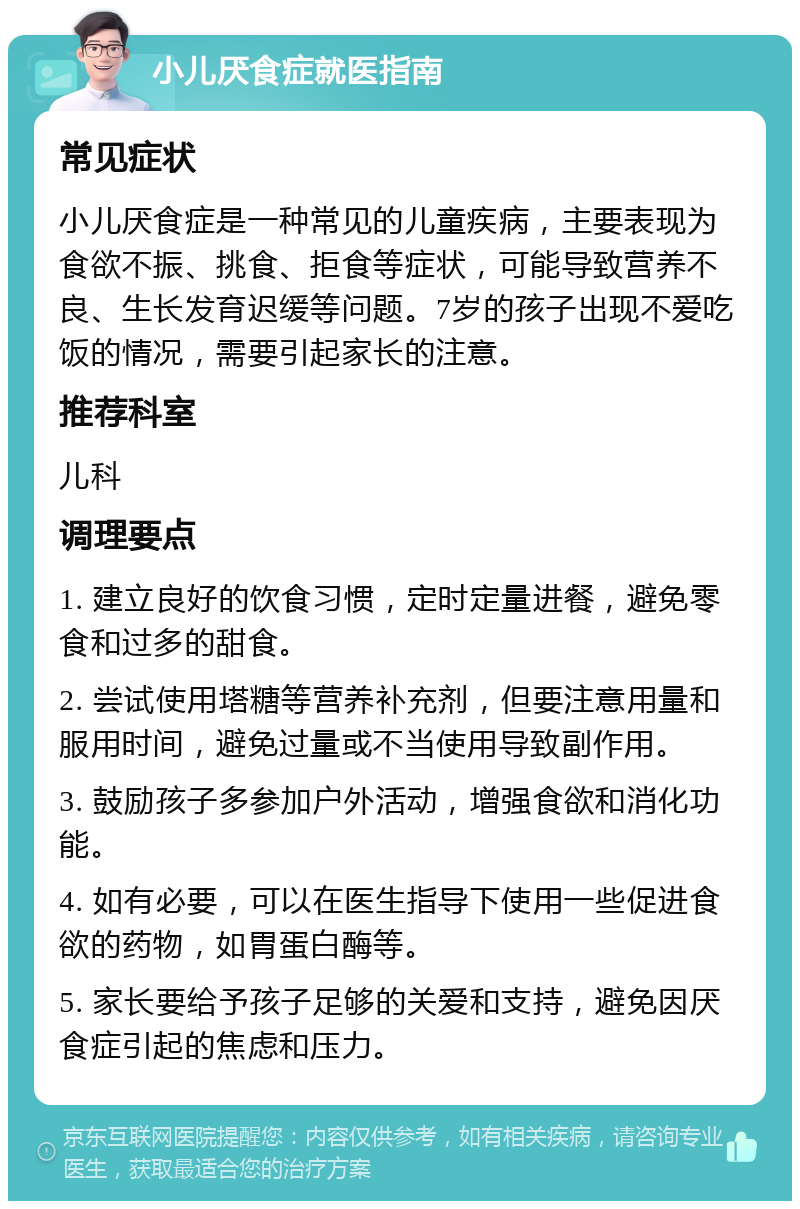 小儿厌食症就医指南 常见症状 小儿厌食症是一种常见的儿童疾病，主要表现为食欲不振、挑食、拒食等症状，可能导致营养不良、生长发育迟缓等问题。7岁的孩子出现不爱吃饭的情况，需要引起家长的注意。 推荐科室 儿科 调理要点 1. 建立良好的饮食习惯，定时定量进餐，避免零食和过多的甜食。 2. 尝试使用塔糖等营养补充剂，但要注意用量和服用时间，避免过量或不当使用导致副作用。 3. 鼓励孩子多参加户外活动，增强食欲和消化功能。 4. 如有必要，可以在医生指导下使用一些促进食欲的药物，如胃蛋白酶等。 5. 家长要给予孩子足够的关爱和支持，避免因厌食症引起的焦虑和压力。