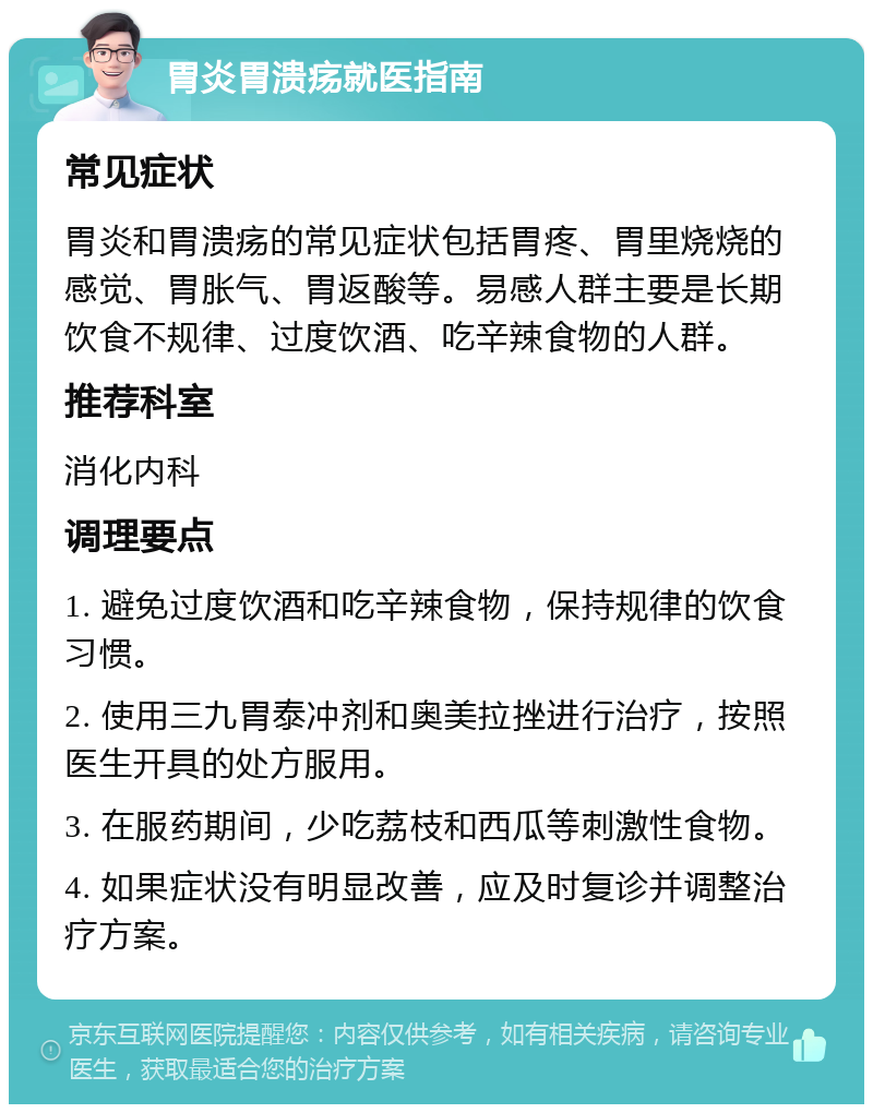 胃炎胃溃疡就医指南 常见症状 胃炎和胃溃疡的常见症状包括胃疼、胃里烧烧的感觉、胃胀气、胃返酸等。易感人群主要是长期饮食不规律、过度饮酒、吃辛辣食物的人群。 推荐科室 消化内科 调理要点 1. 避免过度饮酒和吃辛辣食物，保持规律的饮食习惯。 2. 使用三九胃泰冲剂和奥美拉挫进行治疗，按照医生开具的处方服用。 3. 在服药期间，少吃荔枝和西瓜等刺激性食物。 4. 如果症状没有明显改善，应及时复诊并调整治疗方案。