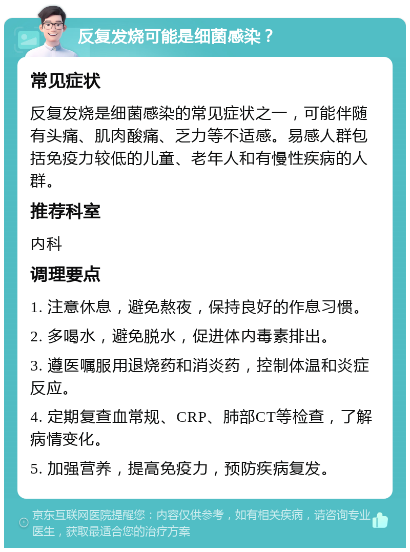 反复发烧可能是细菌感染？ 常见症状 反复发烧是细菌感染的常见症状之一，可能伴随有头痛、肌肉酸痛、乏力等不适感。易感人群包括免疫力较低的儿童、老年人和有慢性疾病的人群。 推荐科室 内科 调理要点 1. 注意休息，避免熬夜，保持良好的作息习惯。 2. 多喝水，避免脱水，促进体内毒素排出。 3. 遵医嘱服用退烧药和消炎药，控制体温和炎症反应。 4. 定期复查血常规、CRP、肺部CT等检查，了解病情变化。 5. 加强营养，提高免疫力，预防疾病复发。