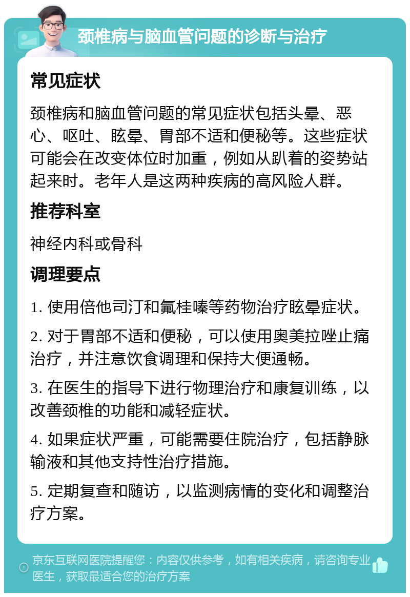 颈椎病与脑血管问题的诊断与治疗 常见症状 颈椎病和脑血管问题的常见症状包括头晕、恶心、呕吐、眩晕、胃部不适和便秘等。这些症状可能会在改变体位时加重，例如从趴着的姿势站起来时。老年人是这两种疾病的高风险人群。 推荐科室 神经内科或骨科 调理要点 1. 使用倍他司汀和氟桂嗪等药物治疗眩晕症状。 2. 对于胃部不适和便秘，可以使用奥美拉唑止痛治疗，并注意饮食调理和保持大便通畅。 3. 在医生的指导下进行物理治疗和康复训练，以改善颈椎的功能和减轻症状。 4. 如果症状严重，可能需要住院治疗，包括静脉输液和其他支持性治疗措施。 5. 定期复查和随访，以监测病情的变化和调整治疗方案。