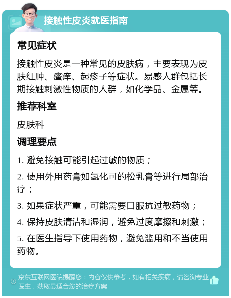 接触性皮炎就医指南 常见症状 接触性皮炎是一种常见的皮肤病，主要表现为皮肤红肿、瘙痒、起疹子等症状。易感人群包括长期接触刺激性物质的人群，如化学品、金属等。 推荐科室 皮肤科 调理要点 1. 避免接触可能引起过敏的物质； 2. 使用外用药膏如氢化可的松乳膏等进行局部治疗； 3. 如果症状严重，可能需要口服抗过敏药物； 4. 保持皮肤清洁和湿润，避免过度摩擦和刺激； 5. 在医生指导下使用药物，避免滥用和不当使用药物。