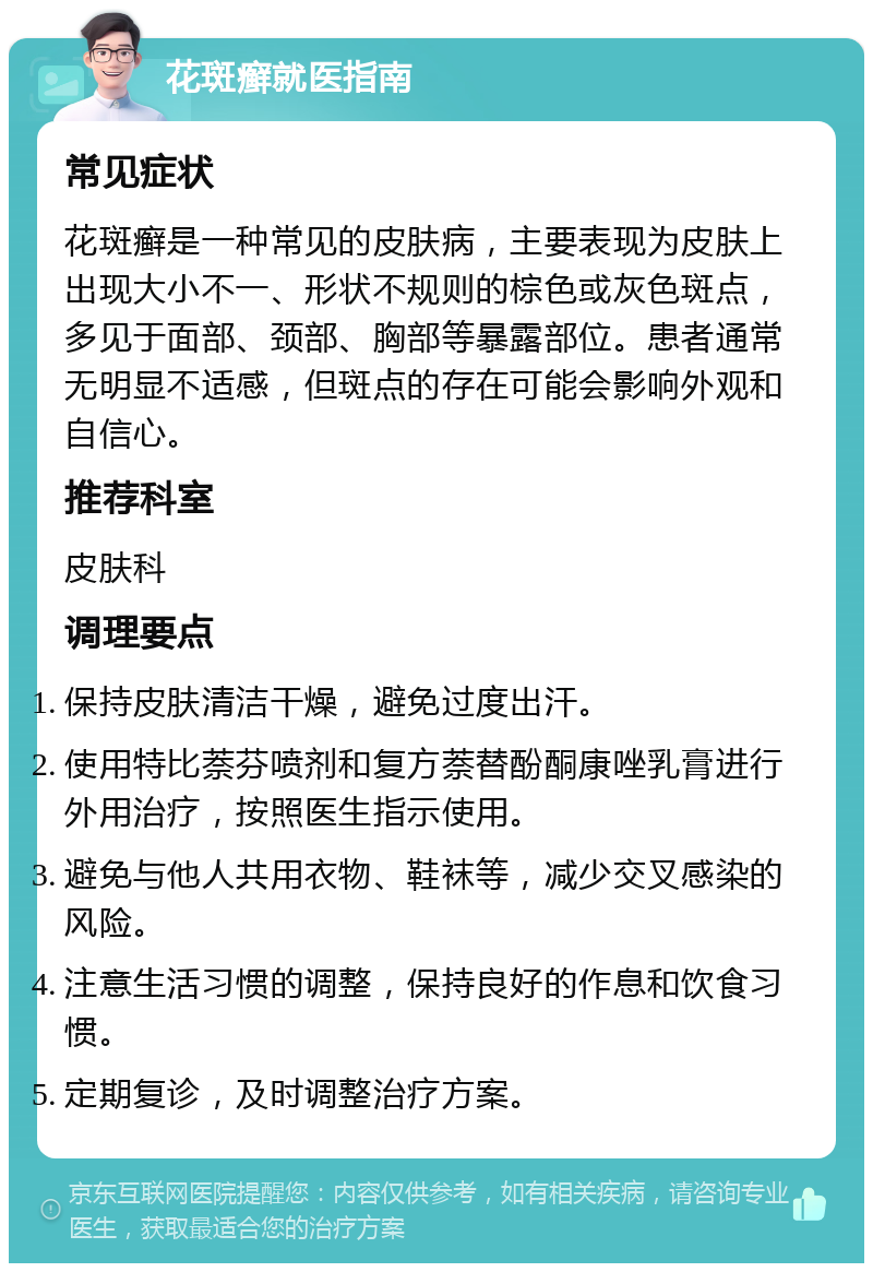 花斑癣就医指南 常见症状 花斑癣是一种常见的皮肤病，主要表现为皮肤上出现大小不一、形状不规则的棕色或灰色斑点，多见于面部、颈部、胸部等暴露部位。患者通常无明显不适感，但斑点的存在可能会影响外观和自信心。 推荐科室 皮肤科 调理要点 保持皮肤清洁干燥，避免过度出汗。 使用特比萘芬喷剂和复方萘替酚酮康唑乳膏进行外用治疗，按照医生指示使用。 避免与他人共用衣物、鞋袜等，减少交叉感染的风险。 注意生活习惯的调整，保持良好的作息和饮食习惯。 定期复诊，及时调整治疗方案。