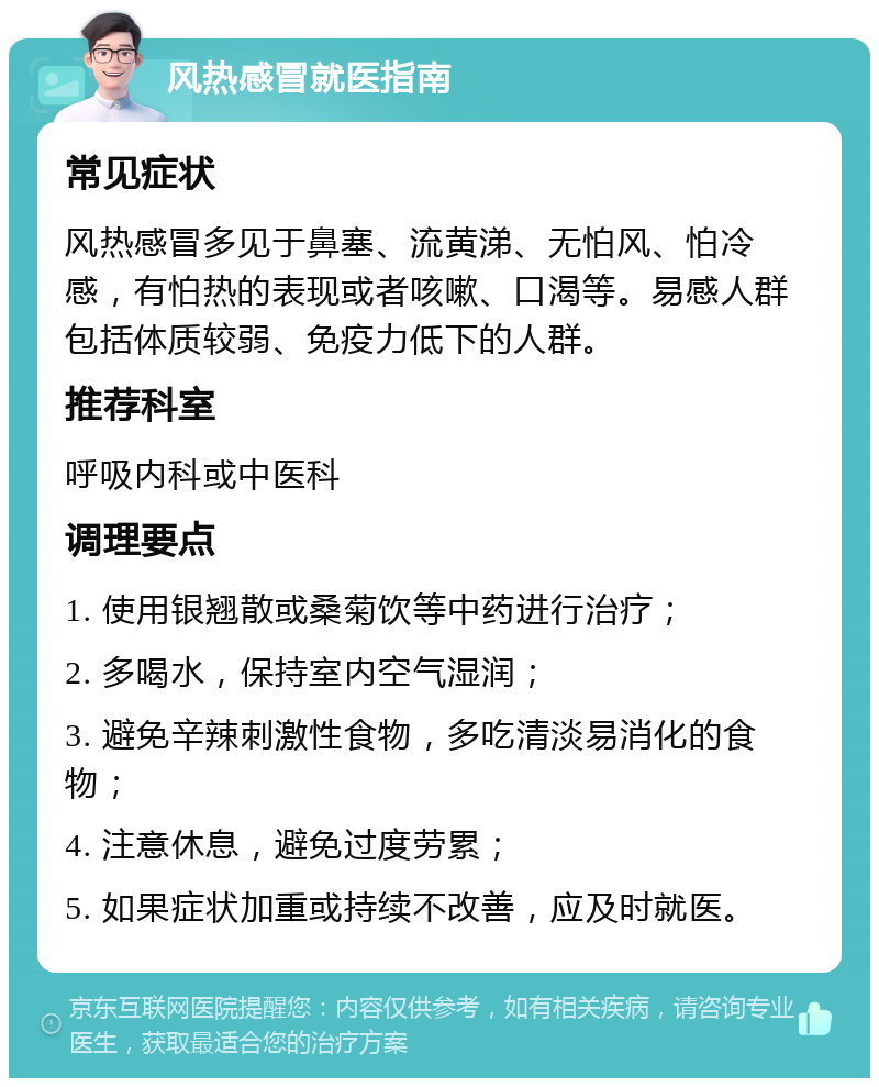 风热感冒就医指南 常见症状 风热感冒多见于鼻塞、流黄涕、无怕风、怕冷感，有怕热的表现或者咳嗽、口渴等。易感人群包括体质较弱、免疫力低下的人群。 推荐科室 呼吸内科或中医科 调理要点 1. 使用银翘散或桑菊饮等中药进行治疗； 2. 多喝水，保持室内空气湿润； 3. 避免辛辣刺激性食物，多吃清淡易消化的食物； 4. 注意休息，避免过度劳累； 5. 如果症状加重或持续不改善，应及时就医。