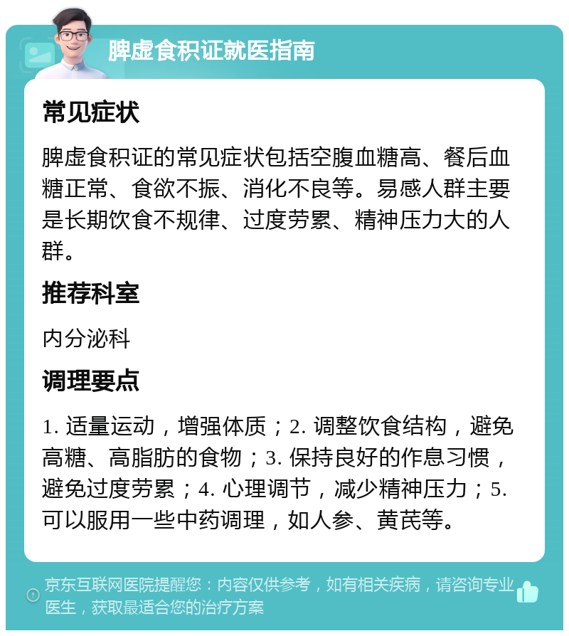 脾虚食积证就医指南 常见症状 脾虚食积证的常见症状包括空腹血糖高、餐后血糖正常、食欲不振、消化不良等。易感人群主要是长期饮食不规律、过度劳累、精神压力大的人群。 推荐科室 内分泌科 调理要点 1. 适量运动，增强体质；2. 调整饮食结构，避免高糖、高脂肪的食物；3. 保持良好的作息习惯，避免过度劳累；4. 心理调节，减少精神压力；5. 可以服用一些中药调理，如人参、黄芪等。