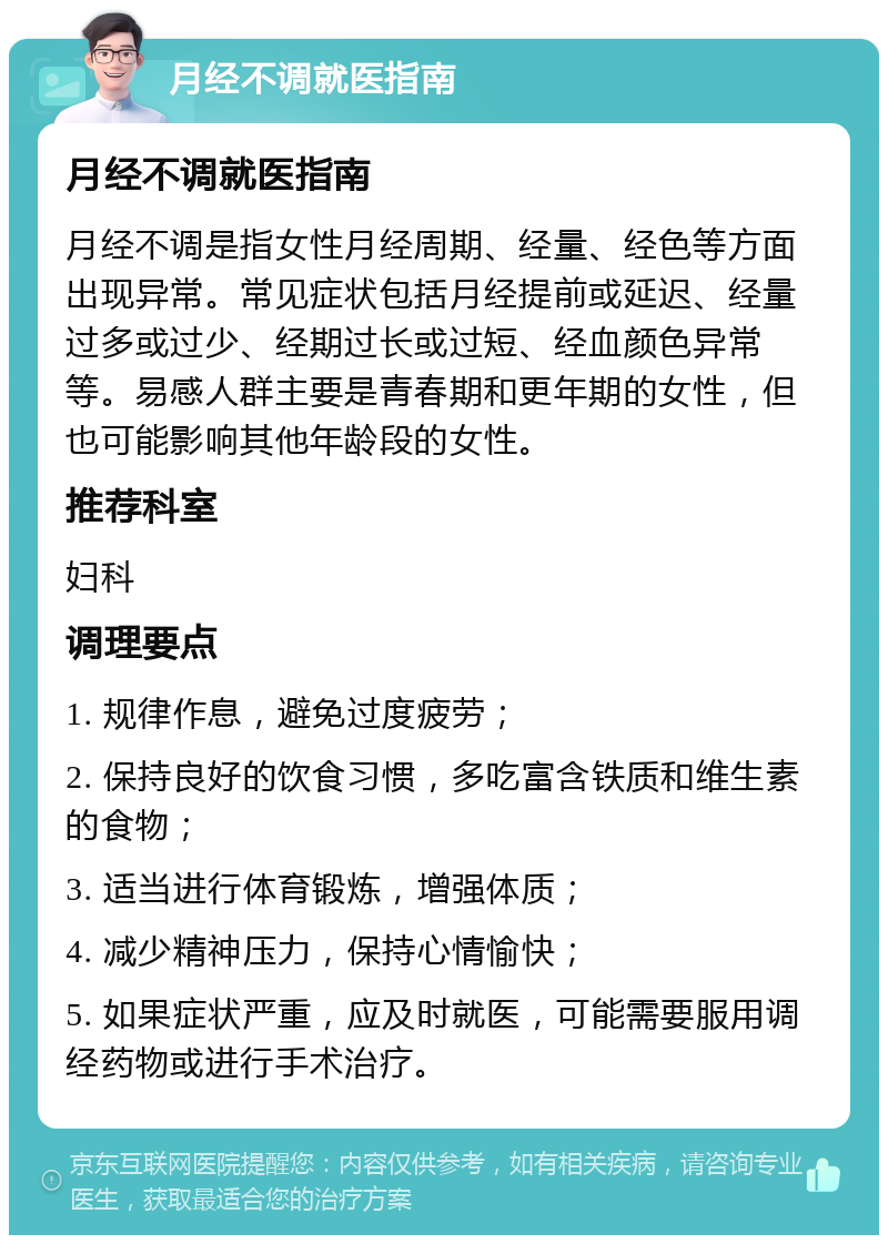 月经不调就医指南 月经不调就医指南 月经不调是指女性月经周期、经量、经色等方面出现异常。常见症状包括月经提前或延迟、经量过多或过少、经期过长或过短、经血颜色异常等。易感人群主要是青春期和更年期的女性，但也可能影响其他年龄段的女性。 推荐科室 妇科 调理要点 1. 规律作息，避免过度疲劳； 2. 保持良好的饮食习惯，多吃富含铁质和维生素的食物； 3. 适当进行体育锻炼，增强体质； 4. 减少精神压力，保持心情愉快； 5. 如果症状严重，应及时就医，可能需要服用调经药物或进行手术治疗。