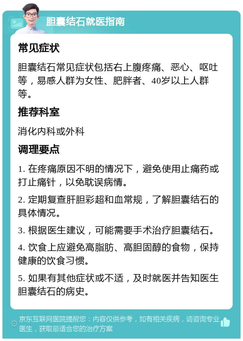 胆囊结石就医指南 常见症状 胆囊结石常见症状包括右上腹疼痛、恶心、呕吐等，易感人群为女性、肥胖者、40岁以上人群等。 推荐科室 消化内科或外科 调理要点 1. 在疼痛原因不明的情况下，避免使用止痛药或打止痛针，以免耽误病情。 2. 定期复查肝胆彩超和血常规，了解胆囊结石的具体情况。 3. 根据医生建议，可能需要手术治疗胆囊结石。 4. 饮食上应避免高脂肪、高胆固醇的食物，保持健康的饮食习惯。 5. 如果有其他症状或不适，及时就医并告知医生胆囊结石的病史。