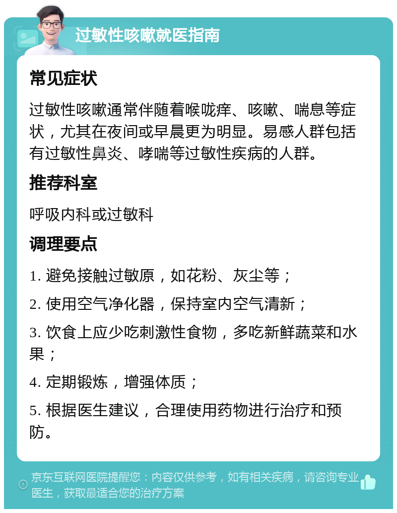 过敏性咳嗽就医指南 常见症状 过敏性咳嗽通常伴随着喉咙痒、咳嗽、喘息等症状，尤其在夜间或早晨更为明显。易感人群包括有过敏性鼻炎、哮喘等过敏性疾病的人群。 推荐科室 呼吸内科或过敏科 调理要点 1. 避免接触过敏原，如花粉、灰尘等； 2. 使用空气净化器，保持室内空气清新； 3. 饮食上应少吃刺激性食物，多吃新鲜蔬菜和水果； 4. 定期锻炼，增强体质； 5. 根据医生建议，合理使用药物进行治疗和预防。