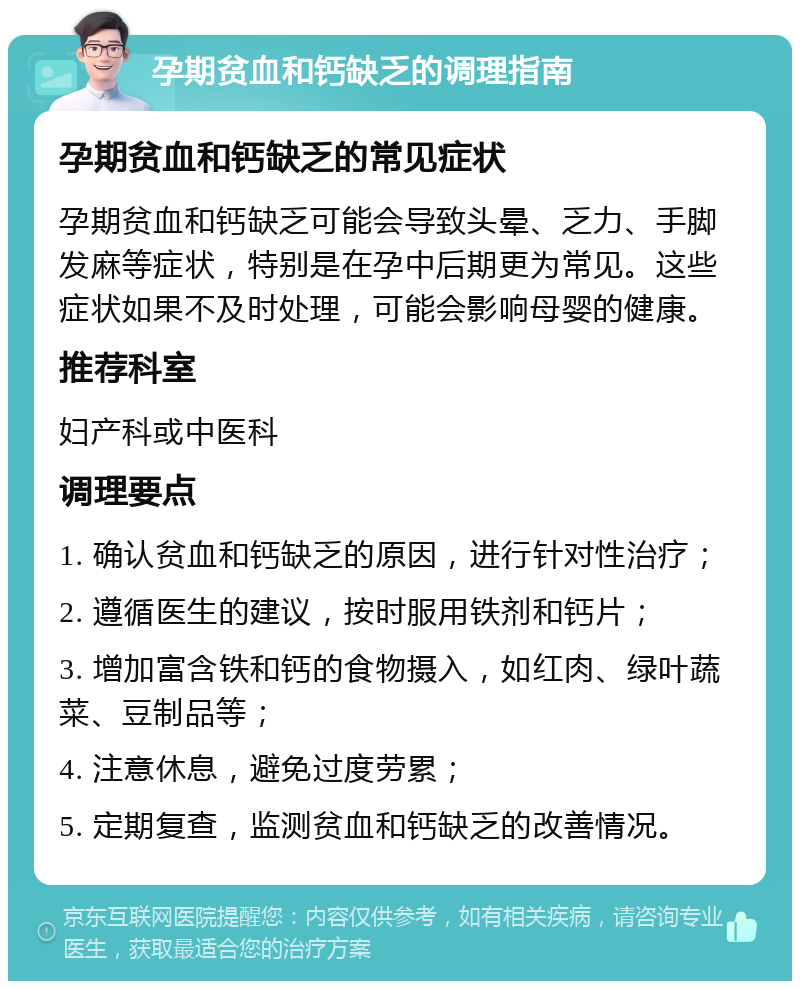 孕期贫血和钙缺乏的调理指南 孕期贫血和钙缺乏的常见症状 孕期贫血和钙缺乏可能会导致头晕、乏力、手脚发麻等症状，特别是在孕中后期更为常见。这些症状如果不及时处理，可能会影响母婴的健康。 推荐科室 妇产科或中医科 调理要点 1. 确认贫血和钙缺乏的原因，进行针对性治疗； 2. 遵循医生的建议，按时服用铁剂和钙片； 3. 增加富含铁和钙的食物摄入，如红肉、绿叶蔬菜、豆制品等； 4. 注意休息，避免过度劳累； 5. 定期复查，监测贫血和钙缺乏的改善情况。