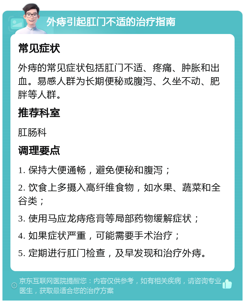 外痔引起肛门不适的治疗指南 常见症状 外痔的常见症状包括肛门不适、疼痛、肿胀和出血。易感人群为长期便秘或腹泻、久坐不动、肥胖等人群。 推荐科室 肛肠科 调理要点 1. 保持大便通畅，避免便秘和腹泻； 2. 饮食上多摄入高纤维食物，如水果、蔬菜和全谷类； 3. 使用马应龙痔疮膏等局部药物缓解症状； 4. 如果症状严重，可能需要手术治疗； 5. 定期进行肛门检查，及早发现和治疗外痔。