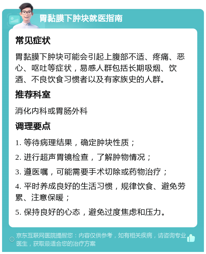 胃黏膜下肿块就医指南 常见症状 胃黏膜下肿块可能会引起上腹部不适、疼痛、恶心、呕吐等症状，易感人群包括长期吸烟、饮酒、不良饮食习惯者以及有家族史的人群。 推荐科室 消化内科或胃肠外科 调理要点 1. 等待病理结果，确定肿块性质； 2. 进行超声胃镜检查，了解肿物情况； 3. 遵医嘱，可能需要手术切除或药物治疗； 4. 平时养成良好的生活习惯，规律饮食、避免劳累、注意保暖； 5. 保持良好的心态，避免过度焦虑和压力。