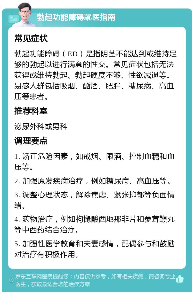 勃起功能障碍就医指南 常见症状 勃起功能障碍（ED）是指阴茎不能达到或维持足够的勃起以进行满意的性交。常见症状包括无法获得或维持勃起、勃起硬度不够、性欲减退等。易感人群包括吸烟、酗酒、肥胖、糖尿病、高血压等患者。 推荐科室 泌尿外科或男科 调理要点 1. 矫正危险因素，如戒烟、限酒、控制血糖和血压等。 2. 加强原发疾病治疗，例如糖尿病、高血压等。 3. 调整心理状态，解除焦虑、紧张抑郁等负面情绪。 4. 药物治疗，例如枸橼酸西地那非片和参茸鞭丸等中西药结合治疗。 5. 加强性医学教育和夫妻感情，配偶参与和鼓励对治疗有积极作用。