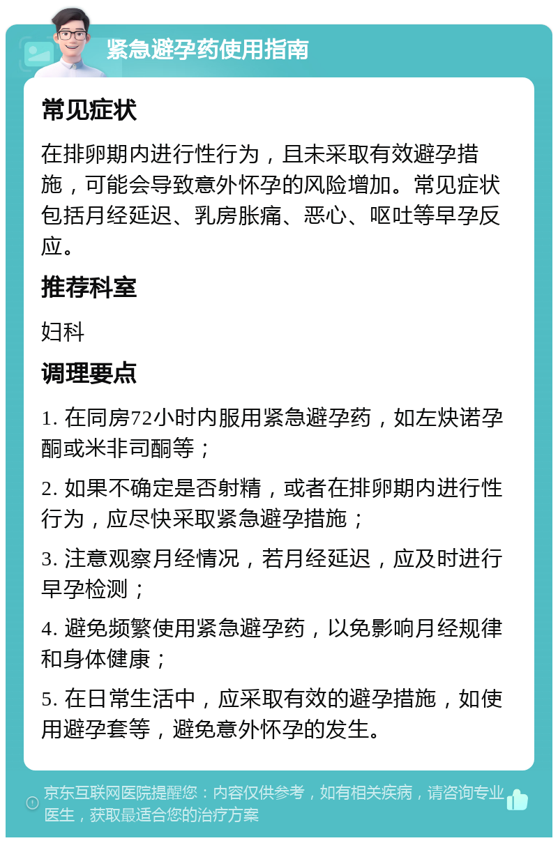 紧急避孕药使用指南 常见症状 在排卵期内进行性行为，且未采取有效避孕措施，可能会导致意外怀孕的风险增加。常见症状包括月经延迟、乳房胀痛、恶心、呕吐等早孕反应。 推荐科室 妇科 调理要点 1. 在同房72小时内服用紧急避孕药，如左炔诺孕酮或米非司酮等； 2. 如果不确定是否射精，或者在排卵期内进行性行为，应尽快采取紧急避孕措施； 3. 注意观察月经情况，若月经延迟，应及时进行早孕检测； 4. 避免频繁使用紧急避孕药，以免影响月经规律和身体健康； 5. 在日常生活中，应采取有效的避孕措施，如使用避孕套等，避免意外怀孕的发生。