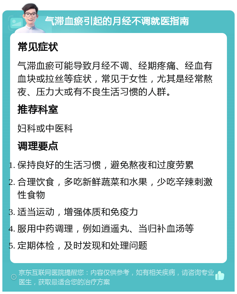 气滞血瘀引起的月经不调就医指南 常见症状 气滞血瘀可能导致月经不调、经期疼痛、经血有血块或拉丝等症状，常见于女性，尤其是经常熬夜、压力大或有不良生活习惯的人群。 推荐科室 妇科或中医科 调理要点 保持良好的生活习惯，避免熬夜和过度劳累 合理饮食，多吃新鲜蔬菜和水果，少吃辛辣刺激性食物 适当运动，增强体质和免疫力 服用中药调理，例如逍遥丸、当归补血汤等 定期体检，及时发现和处理问题