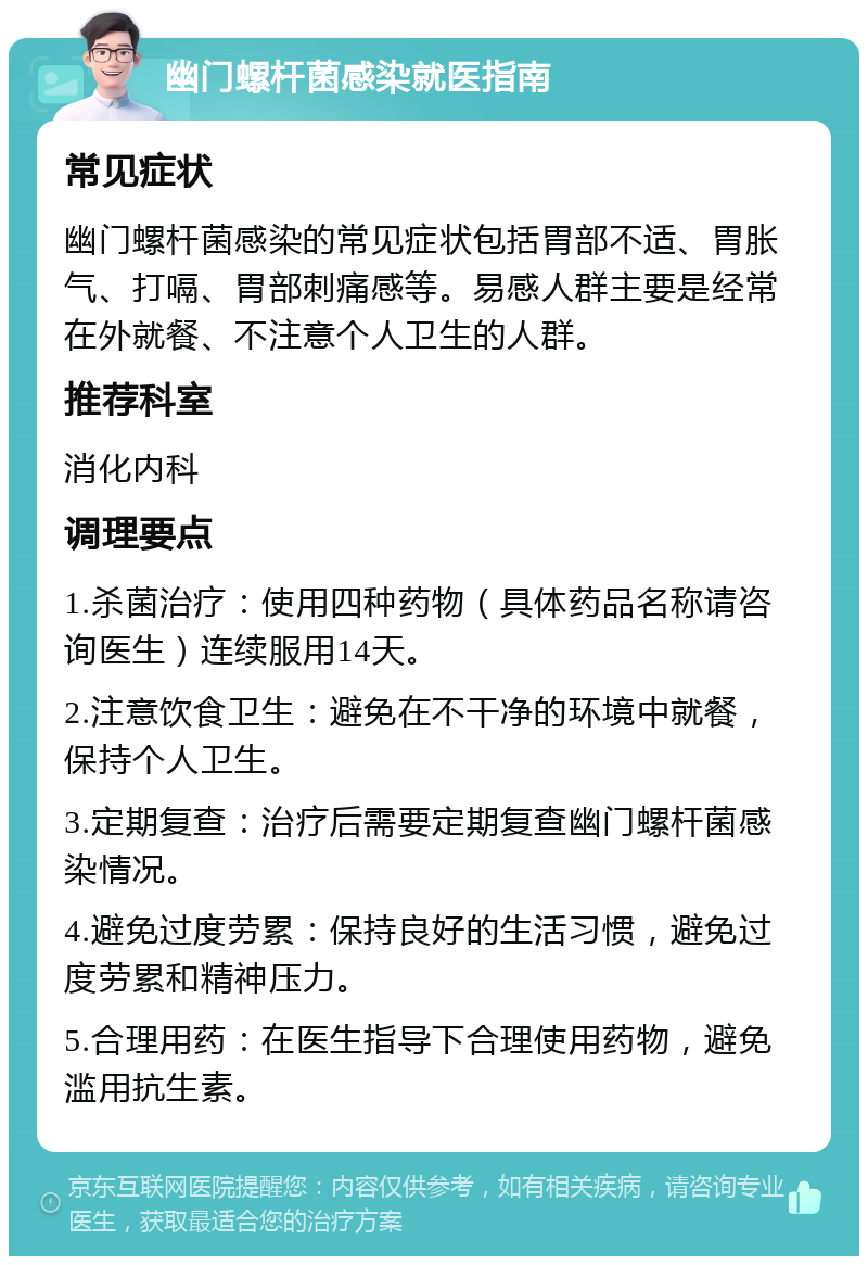 幽门螺杆菌感染就医指南 常见症状 幽门螺杆菌感染的常见症状包括胃部不适、胃胀气、打嗝、胃部刺痛感等。易感人群主要是经常在外就餐、不注意个人卫生的人群。 推荐科室 消化内科 调理要点 1.杀菌治疗：使用四种药物（具体药品名称请咨询医生）连续服用14天。 2.注意饮食卫生：避免在不干净的环境中就餐，保持个人卫生。 3.定期复查：治疗后需要定期复查幽门螺杆菌感染情况。 4.避免过度劳累：保持良好的生活习惯，避免过度劳累和精神压力。 5.合理用药：在医生指导下合理使用药物，避免滥用抗生素。